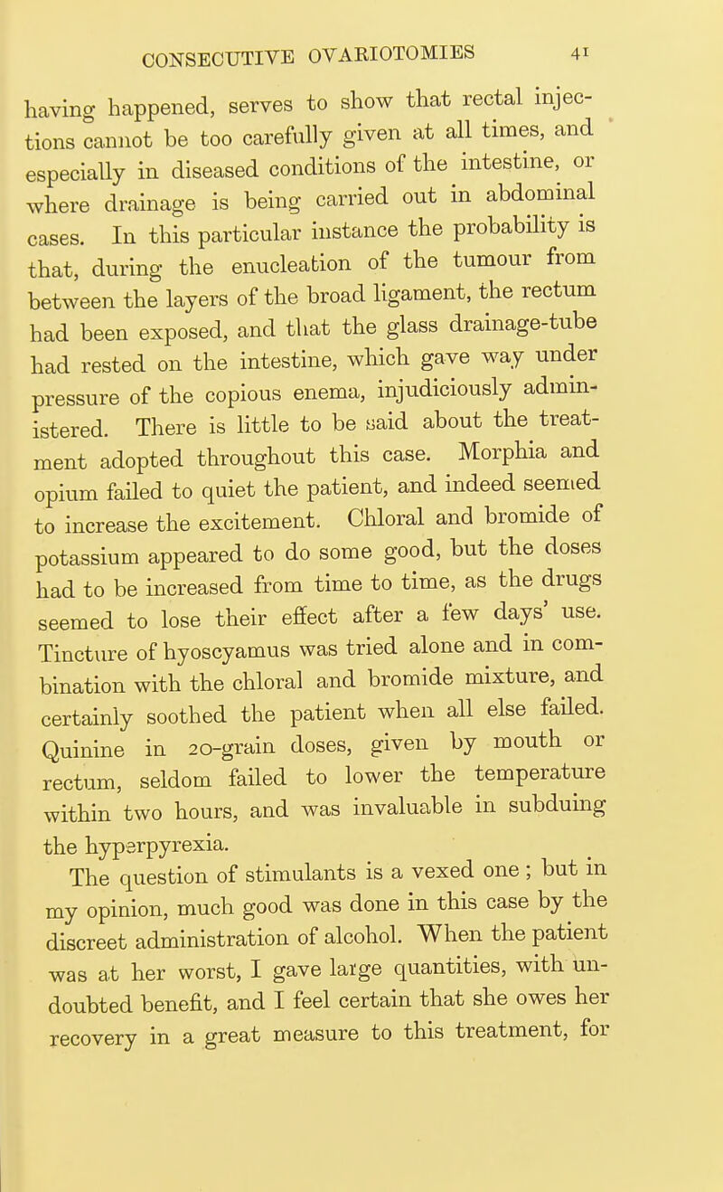 having happened, serves to show that rectal injec- tions cannot be too carefully given at all times, and especially in diseased conditions of the intestine, or where drainage is being carried out in abdominal cases. In this particular instance the probability is that, during the enucleation of the tumour from between the layers of the broad ligament, the rectum had been exposed, and that the glass drainage-tube had rested on the intestine, which gave way under pressure of the copious enema, injudiciously admin- istered. There is little to be said about the treat- ment adopted throughout this case. Morphia and opium failed to quiet the patient, and indeed seemed to increase the excitement. Chloral and bromide of potassium appeared to do some good, but the doses had to be increased from time to time, as the drugs seemed to lose their effect after a few days' use. Tincture of hyoscyamus was tried alone and in com- bination with the chloral and bromide mixture, and certainly soothed the patient when all else failed. Quinine in 20-grain doses, given by mouth or rectum, seldom failed to lower the temperature within two hours, and was invaluable in subduing the hyperpyrexia. The question of stimulants is a vexed one ; but in my opinion, much good was done in this case by the discreet administration of alcohol. When the patient was at her worst, I gave large quantities, with un- doubted benefit, and I feel certain that she owes her recovery in a great measure to this treatment, for