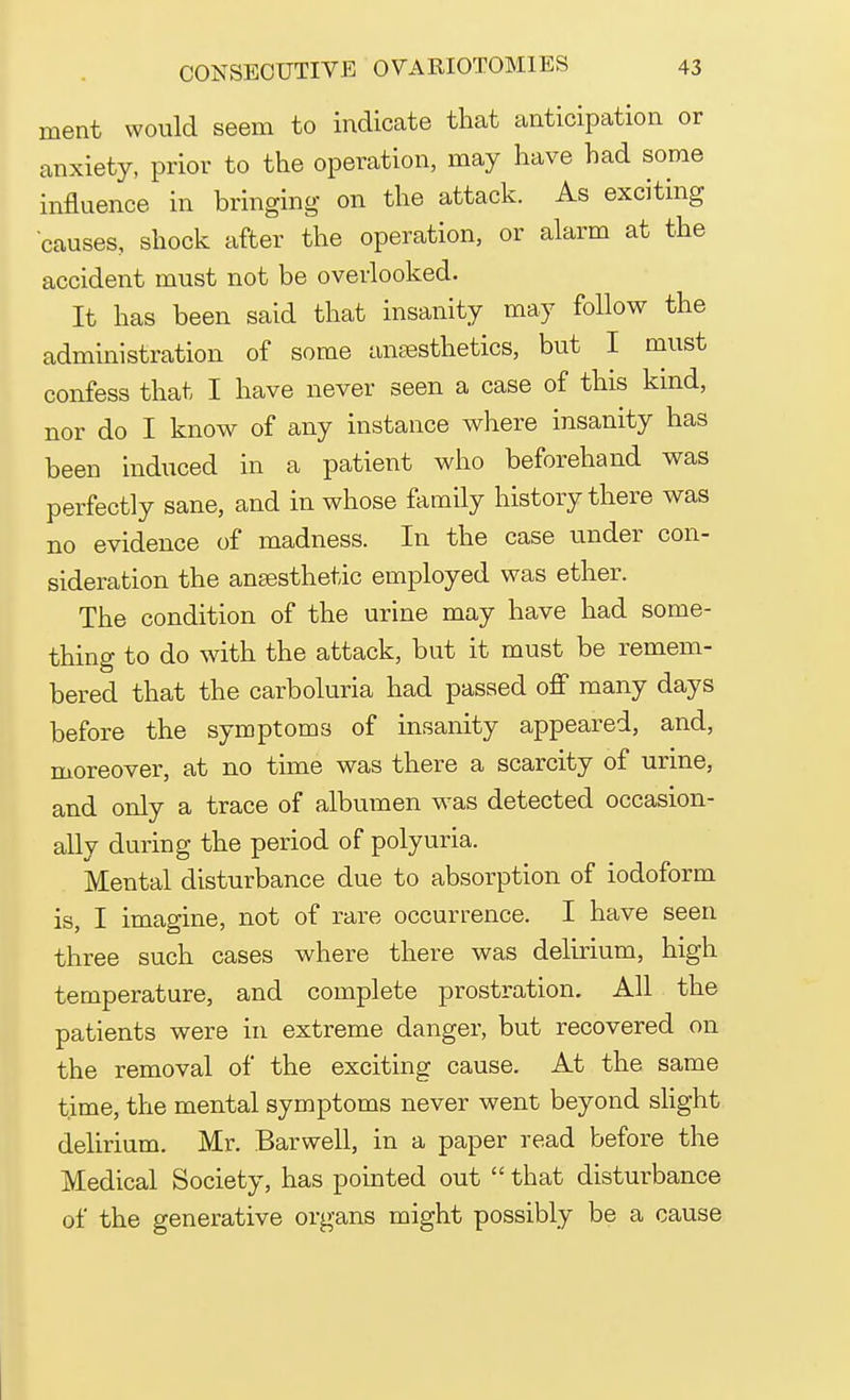 nient would seem to indicate that anticipation or anxiety, prior to the operation, may have had some influence in bringing on the attack. As exciting causes., shock after the operation, or alarm at the accident must not be overlooked. It has been said that insanity may follow the administration of some anaesthetics, but I must confess that I have never seen a case of this kind, nor do I know of any instance where insanity has been induced in a patient who beforehand was perfectly sane, and in whose family history there was no evidence of madness. In the case under con- sideration the anaesthetic employed was ether. The condition of the urine may have had some- thing to do with the attack, but it must be remem- bered that the carboluria had passed off many days before the symptoms of insanity appeared, and, moreover, at no time was there a scarcity of urine, and only a trace of albumen was detected occasion- ally during the period of polyuria. Mental disturbance due to absorption of iodoform is, I imagine, not of rare occurrence. I have seen three such cases where there was delirium, high temperature, and complete prostration. All the patients were in extreme danger, but recovered on the removal of the exciting cause. At the same time, the mental symptoms never went beyond slight delirium. Mr. Barwell, in a paper read before the Medical Society, has pointed out that disturbance of the generative organs might possibly be a cause