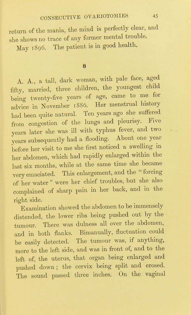 return of the mania, the mind is perfectly clear, and she shows no trace of any former mental trouble. May 1896. The patient is in good health. 8 A. A., a tall, dark woman, with pale face, aged fifty', married, three children, the youngest child being twenty-five years of age, came to me for advice in November 1886. Her menstrual history had been quite natural. Ten years ago she suffered from congestion of the lungs and pleurisy. Five years later she was ill with typhus fever, and two years subsequently had a flooding. About one year before her visit to me she first noticed a swelling in her abdomen, which had rapidly enlarged within the last six months, while at the same time she became very emaciated. This enlargement, and the  forcing of her water  were her chief troubles, but she also complained of sharp pain in her back, and in the right side. Examination showed the abdomen to be immensely distended, the lower ribs being pushed out by the tumour. There was dulness all over the abdomen, and in both flanks. Bimanually, fluctuation could be easily detected. The tumour was, if anything, more to the left side, and was in front of, and to the left of, the uterus, that organ being enlarged and pushed down; the cervix being split and erosed. The sound passed three inches. On the vaginal