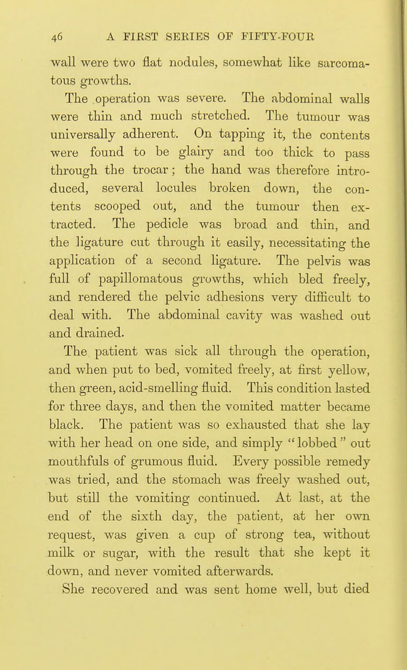 wall were two flat nodules, somewhat like sarcoma- tous growths. The operation was sevei-e. The abdominal walls were thin and much stretched. The tumour was universally adherent. On tapping it, the contents were found to be glairy and too thick to pass through the trocar; the hand was therefore intro- duced, several locules broken down, the con- tents scooped out, and the tumour then ex- tracted. The pedicle was broad and thin, and the ligature cut through it easily, necessitating the application of a second ligature. The pelvis was full of papillomatous growths, which bled freely, and rendered the pelvic adhesions very difficult to deal with. The abdominal cavity was washed out and drained. The patient was sick all through the operation, and when put to bed, vomited freely, at first yellow, then green, acid-smelling fluid. This condition lasted for three days, and then the vomited matter became black. The patient was so exhausted that she lay with her head on one side, and simply  lobbed  out mouthfuls of grumous fluid. Every possible remedy was tried, and the stomach was freely washed out, but still the vomiting continued. At last, at the end of the sixth day, the patient, at her own request, was given a cup of strong tea, without milk or sugar, with the result that she kept it down, and never vomited afterwards. She recovered and was sent home well, but died