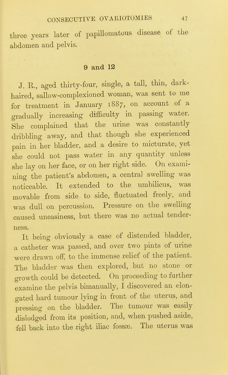 three years later of papillomatous disease of the abdomen and pelvis. 9 and 12 J. R., aged thirty-four, single, a tall, thin, dark- haired, sallow-complexioned woman, was sent to me for treatment in January 1887, on account of a gradually increasing difficulty in passing water. She complained that the urine was constantly dribbling away, and that though she experienced pain in her bladder, and a desire to micturate, yet she could not pass water in any quantity unless she lay on her face, or on her right side. On exami- ning the patient's abdomen, a central swelling was noticeable. It extended to the umbilicus, was movable from side to side, fluctuated freely, and was dull on percussion. Pressure on the swelling caused uneasiness, but there was no actual tender- ness. It being obviously a case of distended bladder, a catheter was passed, and over two pints of urine were drawn off, to the immense relief of the patient. The bladder was then explored, but no stone or growth could be detected. On proceeding to further examine the pelvis bimanually, I discovered an elon- gated hard tumour lying in front of the uterus, and pressing on the bladder. The tumour was easily dislodged from its position, and, when pushed aside, fell back into the right iliac fossas. The uterus was