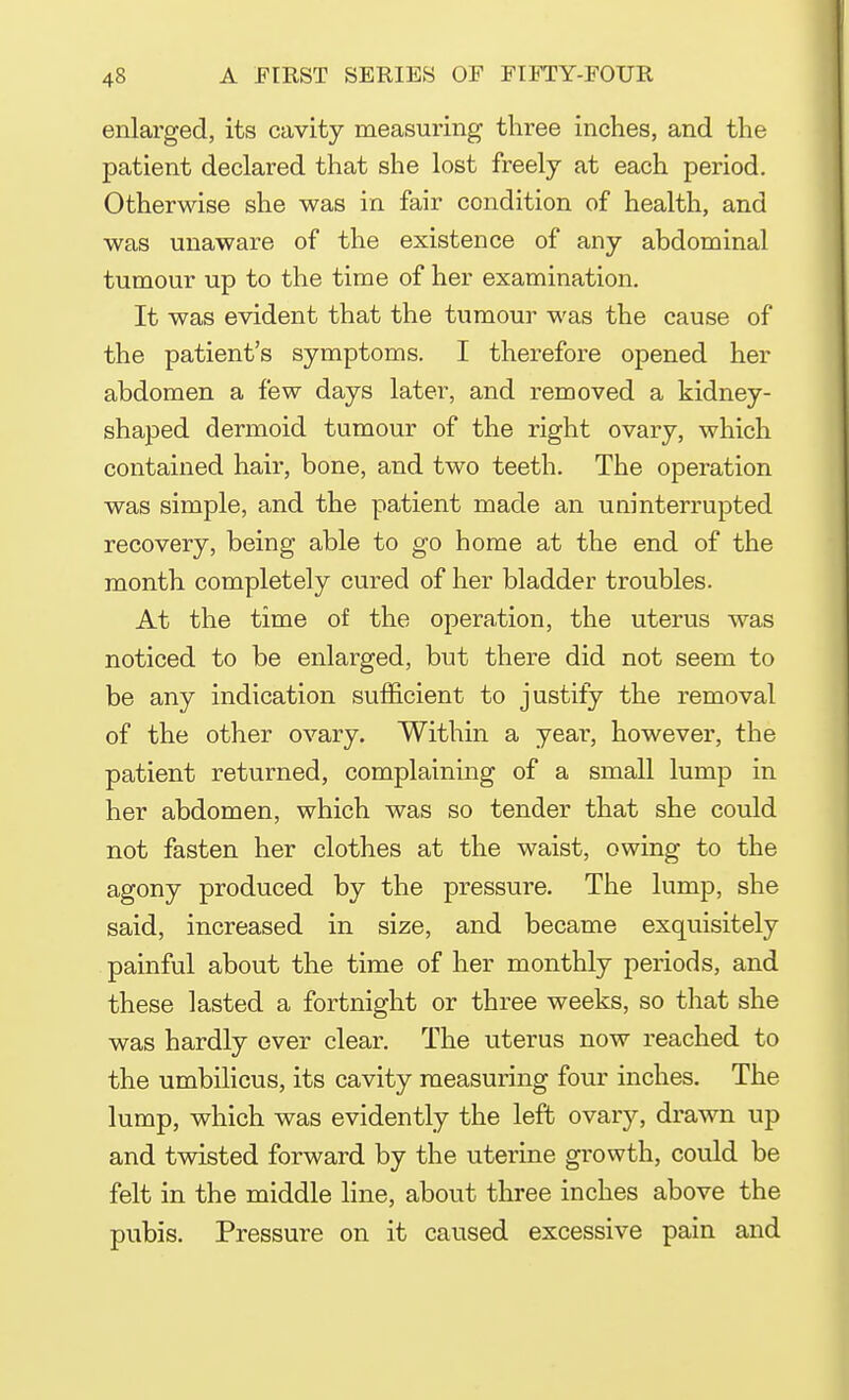 enlarged, its cavity measuring three inches, and the patient declared that she lost freely at each period. Otherwise she was in fair condition of health, and was unaware of the existence of any abdominal tumour up to the time of her examination. It was evident that the tumour was the cause of the patient's symptoms. I therefore opened her abdomen a few days later, and removed a kidney- shaped dermoid tumour of the right ovary, which contained hair, bone, and two teeth. The operation was simple, and the patient made an uninterrupted recovery, being able to go home at the end of the month completely cured of her bladder troubles. At the time of the operation, the uterus was noticed to be enlarged, but there did not seem to be any indication sufficient to justify the removal of the other ovary. Within a year, however, the patient returned, complaining of a small lump in her abdomen, which was so tender that she could not fasten her clothes at the waist, owing to the agony produced by the pressure. The lump, she said, increased in size, and became exquisitely painful about the time of her monthly periods, and these lasted a fortnight or three weeks, so that she was hardly ever clear. The uterus now reached to the umbilicus, its cavity measuring four inches. The lump, which was evidently the left ovary, drawn up and twisted forward by the uterine growth, could be felt in the middle line, about three inches above the pubis. Pressure on it caused excessive pain and