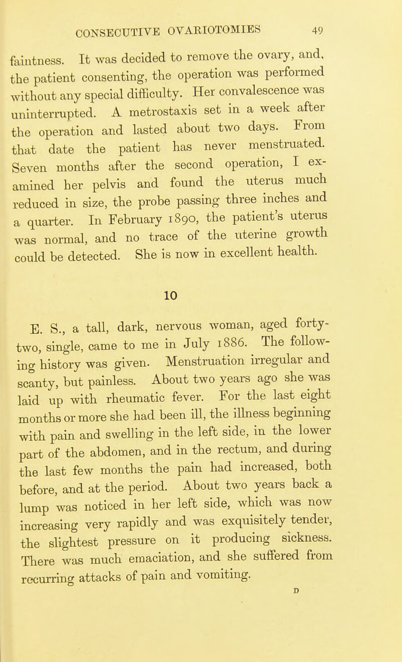 faiutness. It was decided to remove the ovary, and, the patient consenting, the operation was performed without any special difficulty. Her convalescence was uninterrupted. A metrostaxis set in a week after the operation and lasted about two days. From that date the patient has never menstruated. Seven months after the second operation, I ex- amined her pelvis and found the uterus much reduced in size, the probe passing three inches and a quarter. In February 1890, the patient's uterus was normal, and no trace of the uterine growth could be detected. She is now in excellent health. 10 E. S., a tall, dark, nervous woman, aged forty- two, single, came to me in July 1886. The follow- ing history was given. Menstruation irregular and scanty, but painless. About two years ago she was laid up with rheumatic fever. For the last eight months or more she had been ill, the illness beginning with pain and swelling in the left side, in the lower part of the abdomen, and in the rectum, and during the last few months the pain had increased, both before, and at the period. About two years back a lump was noticed in her left side, which was now increasing very rapidly and was exquisitely tender, the slightest pressure on it producing sickness. There was much emaciation, and she suffered from recurring attacks of pain and vomiting.