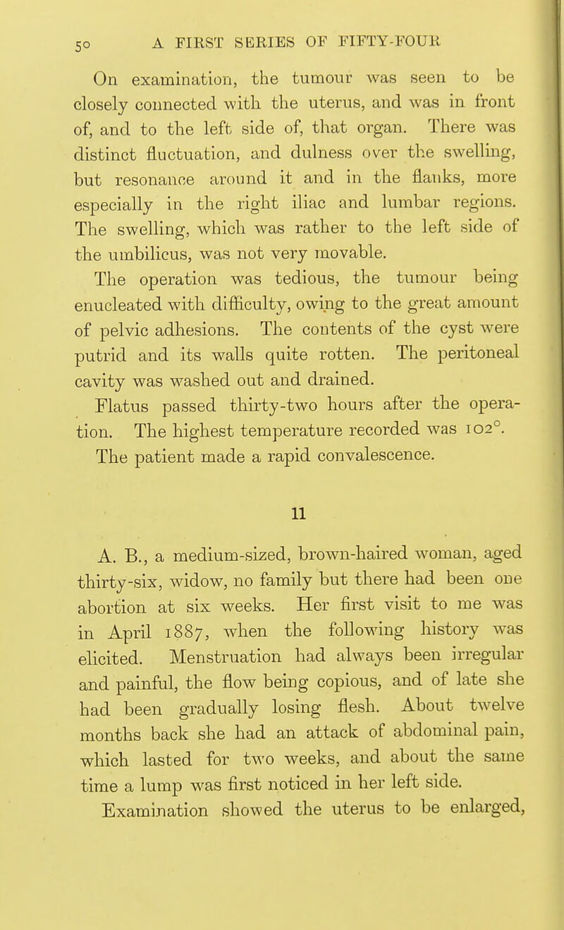 On examination, the tumour was seen to be closely connected with, the uterus, and was in front of, and to the left side of, that organ. There was distinct fluctuation, and dulness over the swelling, but resonance around it and in the flanks, more especially in the right iliac and lumbar regions. The swelling, which was rather to the left side of the umbilicus, was not very movable. The operation was tedious, the tumour being enucleated with difficulty, owing to the great amount of pelvic adhesions. The contents of the cyst were putrid and its walls quite rotten. The peritoneal cavity was washed out and drained. Flatus passed thirty-two hours after the opera- tion. The highest temperature recorded was 1020. The patient made a rapid convalescence. 11 A. B., a medium-sized, brown-haired woman, aged thirty-six, widow, no family but there had been one abortion at six weeks. Her first visit to me was in April 1887, when the following history was elicited. Menstruation had always been irregular and painful, the flow being copious, and of late she had been gradually losing flesh. About twelve months back she had an attack of abdominal pain, which lasted for two weeks, and about the same time a lump was first noticed in her left side. Examination showed the uterus to be enlarged,