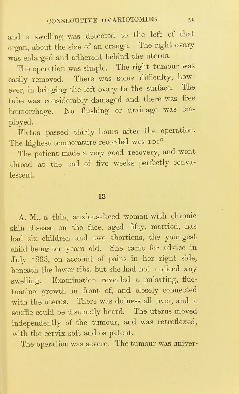 and a swelling was detected to the left of that organ, about the size of an orange. The right ovary was enlarged and adherent behind the uterus. The operation was simple. The right tumour was easily removed. There was some difficulty, how- ever, in bringing the left ovary to the surface. The tube was considerably damaged and there was free hemorrhage. No flushing or drainage was em- ployed. Flatus passed thirty hours after the operation. The highest temperature recorded was 1010. The patient made a very good recovery, and went abroad at the end of five weeks perfectly conva- lescent. 13 A. M., a thin, anxious-faced woman with chronic skin disease on the face, aged fifty, married, has had six children and two abortions, the youngest child being ten years old. She came for advice in July 1888, on account of pains in her right side, beneath the lower ribs, but she had not noticed any swelling. Examination revealed a pulsating, fluc- tuating growth in front of, and closely connected with the uterus. There was dulness all over, and a souffle could be distinctly heard. The uterus moved independently of the tumour, and was retrofiexed, with the cervix soft and os patent. The operation was severe. The tumour was univer-