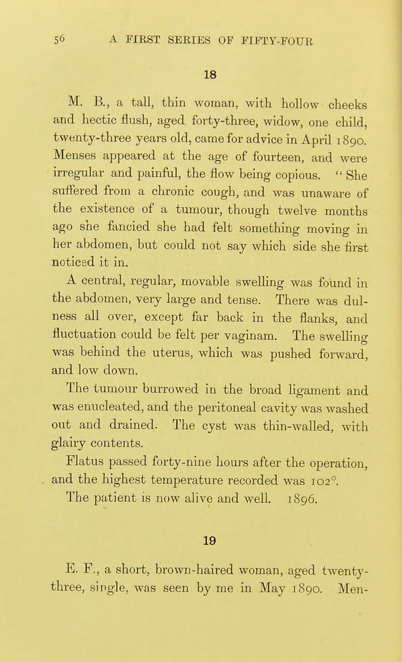 18 M. B., a tall, thin woman, with hollow cheeks and hectic flush, aged forty-three, widow, one child, twenty-three years old, came for advice in April 1890. Menses appeared at the age of fourteen, and were irregular and painful, the flow being copious. She suffered from a chronic cough, and was unaware of the existence of a tumour, though twelve months ago she fancied she had felt something moving in her abdomen, but could not say which side she first noticed it in. A central, regular, movable swelling was found in the abdomen, very large and tense. There was dul- ness all over, except far back in the flanks, and fluctuation could be felt per vaginam. The swelling was behind the uterus, which was pushed forward, and low down. The tumour burrowed in the broad ligament and was enucleated, and the peritoneal cavity was washed out and drained. The cyst was thin-walled, with glairy contents. Flatus passed forty-nine hours after the operation, and the highest temperature recorded was 1020. The patient is now alive and well. 1896. 19 E. F., a short, brown-haired woman, aged twenty- three, single, was seen by me in May 1890. Men-