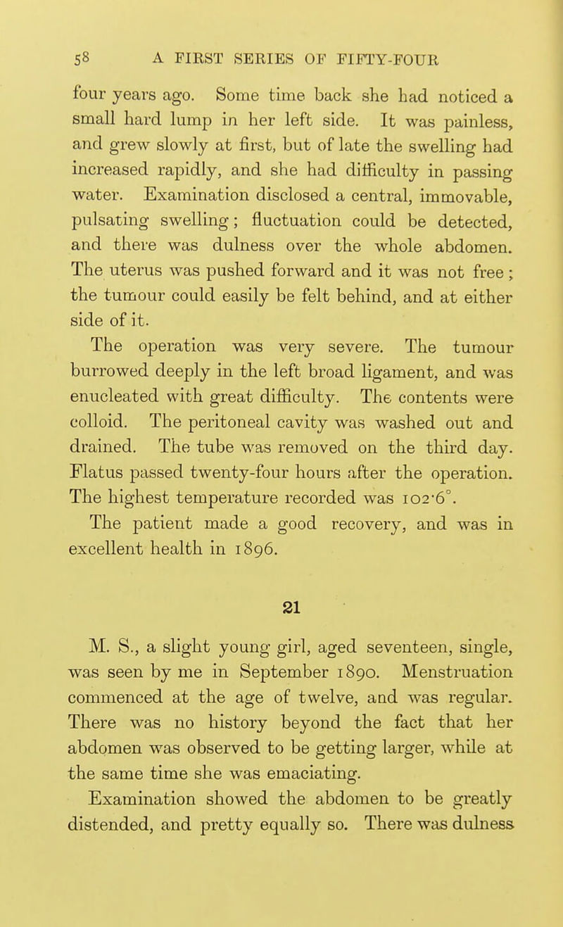 four years ago. Some time back she had noticed a small hard lump in her left side. It was painless, and grew slowly at first, but of late the swelling had increased rapidly, and she had difficulty in passing water. Examination disclosed a central, immovable, pulsating swelling; fluctuation could be detected, and there was dulness over the whole abdomen. The uterus was pushed forward and it was not free ; the tumour could easily be felt behind, and at either side of it. The operation was very severe. The tumour burrowed deeply in the left broad ligament, and was enucleated with great difficulty. The contents were colloid. The peritoneal cavity was washed out and drained. The tube was removed on the third day. Flatus passed twenty-four hours after the operation. The highest temperature recorded was io2,6°. The patient made a good recovery, and was in excellent health in 1896. 21 M. S., a slight young girl, aged seventeen, single, was seen by me in September 1890. Menstruation commenced at the age of twelve, and was regular. There was no history beyond the fact that her abdomen was observed to be getting larger, while at the same time she was emaciating. Examination showed the abdomen to be greatly distended, and pretty equally so. There was dulness
