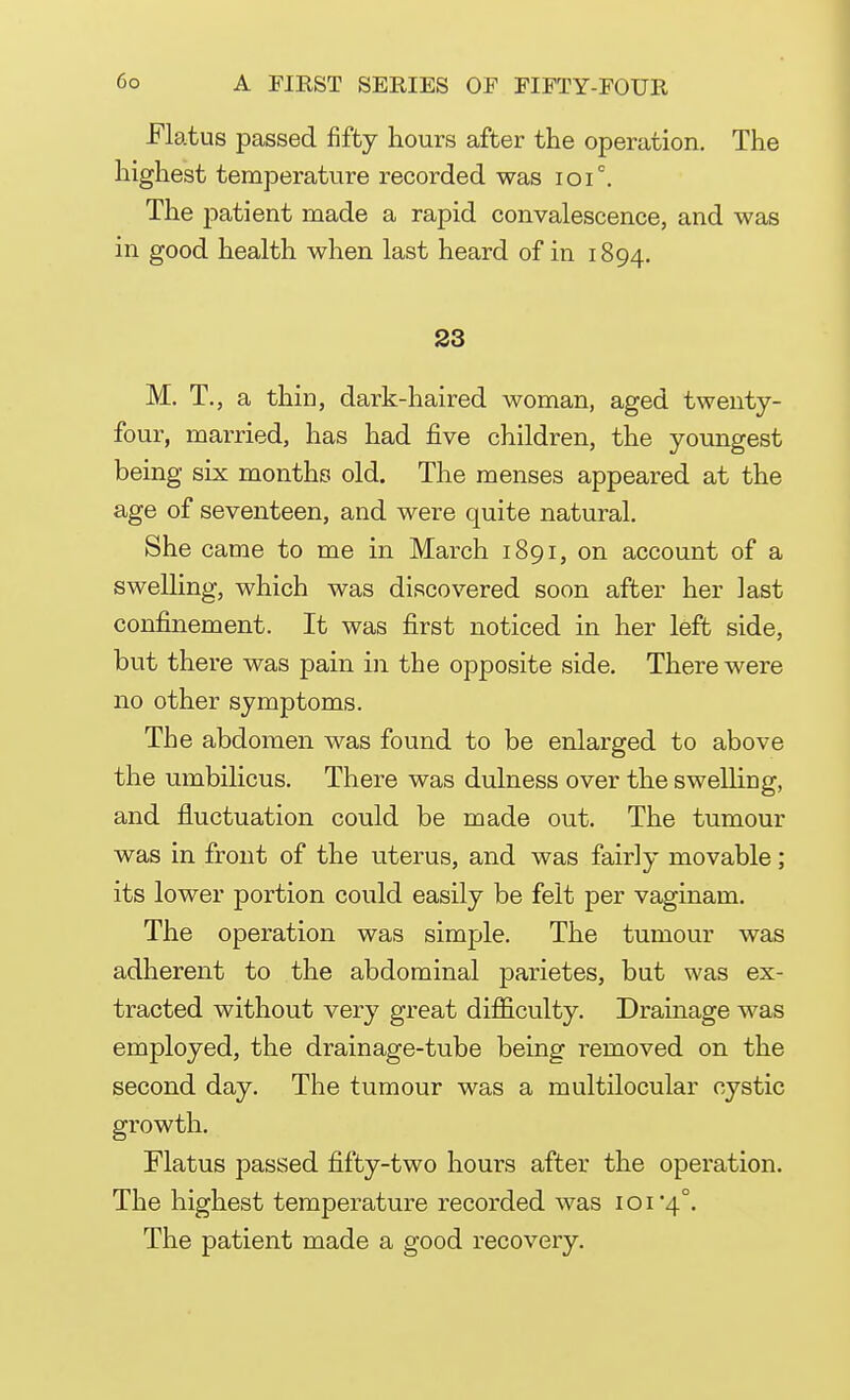Flatus passed fifty hours after the operation. The highest temperature recorded was ioi°. The patient made a rapid convalescence, and was in good health when last heard of in 1894. 23 M. T., a thin, dark-haired woman, aged twenty- four, married, has had five children, the youngest being six months old. The menses appeared at the age of seventeen, and were quite natural. She came to me in March 1891, on account of a swelling, which was discovered soon after her ]ast confinement. It was first noticed in her left side, but there was pain in the opposite side. There were no other symptoms. The abdomen was found to be enlarged to above the umbilicus. There was dulness over the swelling, and fluctuation could be made out. The tumour was in front of the uterus, and was fairly movable; its lower portion could easily be felt per vaginam. The operation was simple. The tumour was adherent to the abdominal parietes, but was ex- tracted without very great difficulty. Drainage was employed, the drainage-tube being removed on the second day. The tumour was a multilocular cystic growth. Flatus passed fifty-two hours after the operation. The highest temperature recorded was ioi4°. The patient made a good recovery.