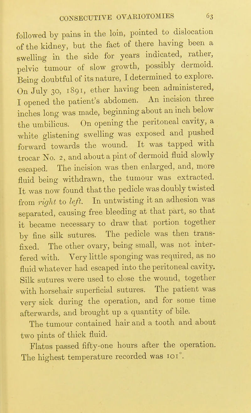 followed by pains in the loin, pointed to dislocation of the kidney, but the fact of there having been a swelling in the side for years indicated, rather, pelvic tumour of slow growth, possibly dermoid. Being doubtful of its nature, I determined to explore. On July 30, 1891, ether having been administered, I opened the patient's abdomen. An incision three inches long was made, beginning about an inch below the umbilicus. On opening the peritoneal cavity, a white glistening swelling was exposed and pushed forward towards the wound. It was tapped with trocar No. 2, and about a pint of dermoid fluid slowly escaped. The incision was then enlarged, and, more fluid being withdrawn, the tumour was extracted. It was now found that the pedicle was doubly twisted from right to left. In untwisting it an adhesion was separated, causing free bleeding at that part, so that it became necessary to draw that portion together by fine silk sutures. The pedicle was then trans- fixed. The other ovary, being small, was not inter- fered with. Very little sponging was required, as no fluid whatever had escaped into the peritoneal cavity. Silk sutures were used to close the wound, together with horsehair superficial sutures. The patient was very sick during the operation, and for some time afterwards, and brought up a quantity of bile. The tumour contained hair and a tooth and about two pints of thick fluid. Flatus passed fifty-one hours after the operation. The highest temperature recorded was 101°.