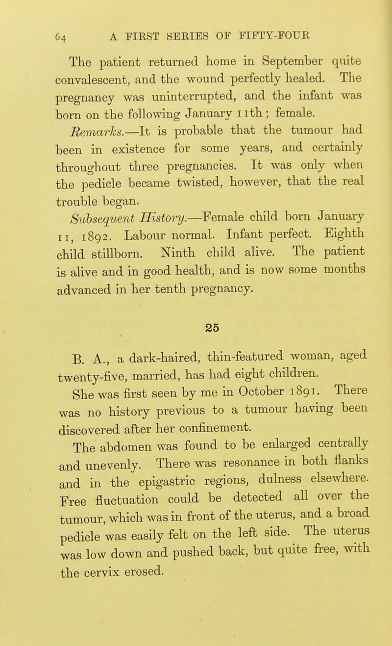 The patient returned home in September quite convalescent, and the wound perfectly healed. The pregnancy was uninterrupted, and the infant was born on the following January i ith; female. Remarks.—It is probable that the tumour had been in existence for some years, and certainly throughout three pregnancies. It was only when the pedicle became twisted, however, that the real trouble began. Subsequent History.—Female child born January n, 1892. Labour normal. Infant perfect. Eighth child stillborn. Ninth child alive. The patient is alive and in good health, and is now some months advanced in her tenth pregnancy. 25 B. A., a dark-haired, thin-featured woman, aged twenty-five, married, has had eight children. She was first seen by me in October 1891. There was no history previous to a tumour having been discovered after her confinement. The abdomen was found to be enlarged centrally and unevenly. There was resonance in both flanks and in the epigastric regions, dulness elsewhere. Free fluctuation could be detected all over the tumour, which was in front of the uterus, and a broad pedicle was easily felt on the left side. The uterus was low down and pushed back, but quite free, with the cervix erosed.