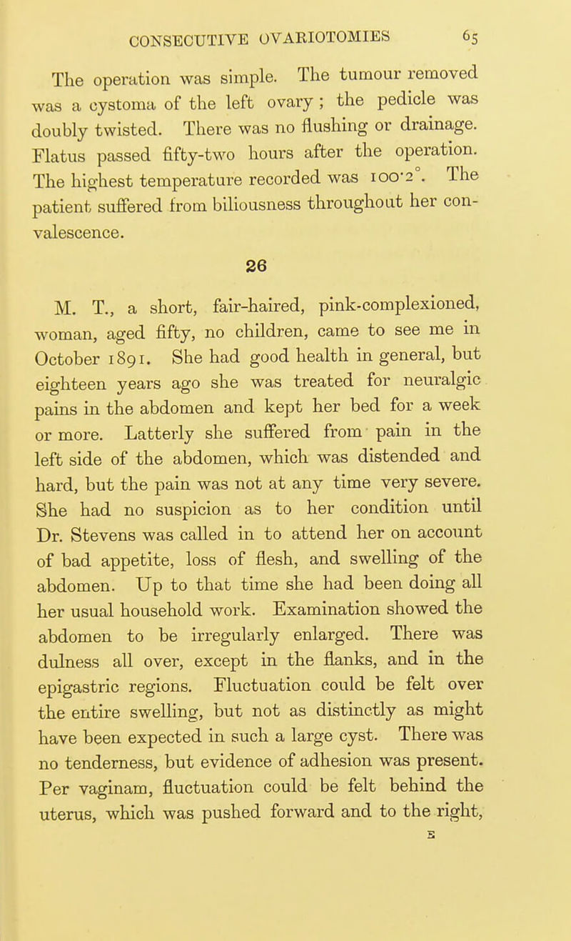 The operation was simple. The tumour removed was a cystoma of the left ovary; the pedicle was doubly twisted. There was no flushing or drainage. Flatus passed fifty-two hours after the operation. The highest temperature recorded was 100-2°. The patient suffered from biliousness throughout her con- valescence. 26 M. T., a short, fair-haired, pink-complexioned, woman, aged fifty, no children, came to see me in October 1891. She had good health in general, but eighteen years ago she was treated for neuralgic pains in the abdomen and kept her bed for a week or more. Latterly she suffered from pain in the left side of the abdomen, which was distended and hard, but the pain was not at any time very severe. She had no suspicion as to her condition until Dr. Stevens was called in to attend her on account of bad appetite, loss of flesh, and swelling of the abdomen. Up to that time she had been doing all her usual household work. Examination showed the abdomen to be irregularly enlarged. There was dulness all over, except in the flanks, and in the epigastric regions. Fluctuation could be felt over the entire swelling, but not as distinctly as might have been expected in such a large cyst. There was no tenderness, but evidence of adhesion was present. Per vaginam, fluctuation could be felt behind the uterus, which was pushed forward and to the right,