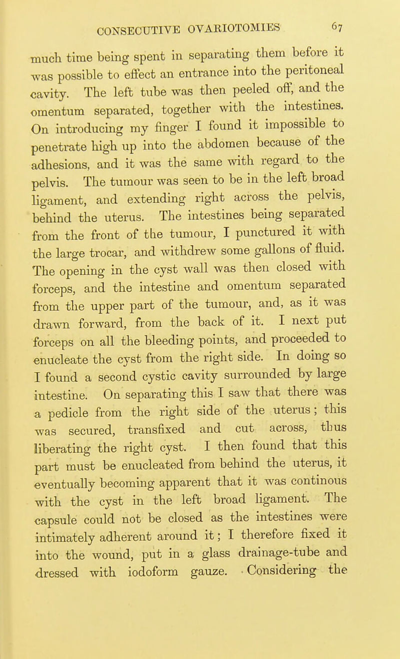 much time being spent in separating them before it was possible to effect an entrance into the peritoneal cavity. The left tube was then peeled off, and the omentum separated, together with the intestines. On introducing my finger I found it impossible to penetrate high up into the abdomen because of the adhesions, and it was the same with regard to the pelvis. The tumour was seen to be in the left broad ligament, and extending right across the pelvis, behind the uterus. The intestines being separated from the front of the tumour, I punctured it with the large trocar, and withdrew some gallons of fluid. The opening in the cyst wall was then closed with forceps, and the intestine and omentum separated from the upper part of the tumour, and, as it was drawn forward, from the back of it. I next put forceps on all the bleeding points, and proceeded to enucleate the cyst from the right side. In doing so I found a second cystic cavity surrounded by large intestine. On separating this I saw that there was a pedicle from the right side of the uterus; this was secured, transfixed and cut across, thus liberating the right cyst. I then found that this part must be enucleated from behind the uterus, it eventually becoming apparent that it was continous with the cyst in the left broad ligament. The capsule could not be closed as the intestines were intimately adherent around it; I therefore fixed it into the wound, put in a glass drainage-tube and dressed with iodoform gauze. • Considering the