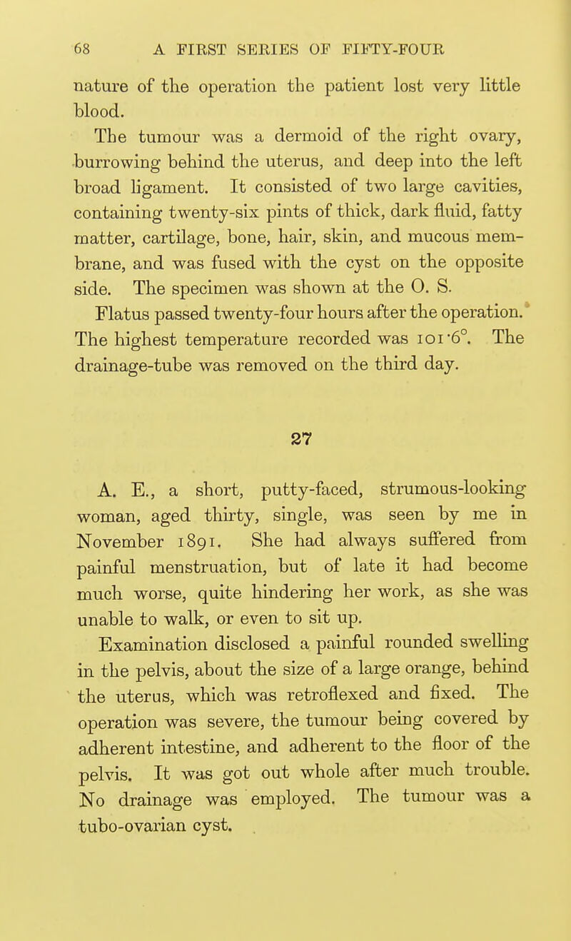 nature of the operation the patient lost very little blood. The tumour was a dermoid of the right ovary, burrowing behind the uterus, and deep into the left broad ligament. It consisted of two large cavities, containing twenty-six pints of thick, dark fluid, fatty matter, cartilage, bone, hair, skin, and mucous mem- brane, and was fused with the cyst on the opposite side. The specimen was shown at the 0. S. Flatus passed twenty-four hours after the operation. The highest temperature recorded was ioi6°. The drainage-tube was removed on the third day. 27 A. E., a short, putty-faced, strumous-looking woman, aged thirty, single, was seen by me in November 1891. She had always suffered from painful menstruation, but of late it had become much worse, quite hindering her work, as she was unable to walk, or even to sit up. Examination disclosed a painful rounded swelling in the pelvis, about the size of a large orange, behind the uterus, which was retroflexed and fixed. The operation was severe, the tumour being covered by adherent intestine, and adherent to the floor of the pelvis. It was got out whole after much trouble. No drainage was employed. The tumour was a tubo-ovarian cyst.