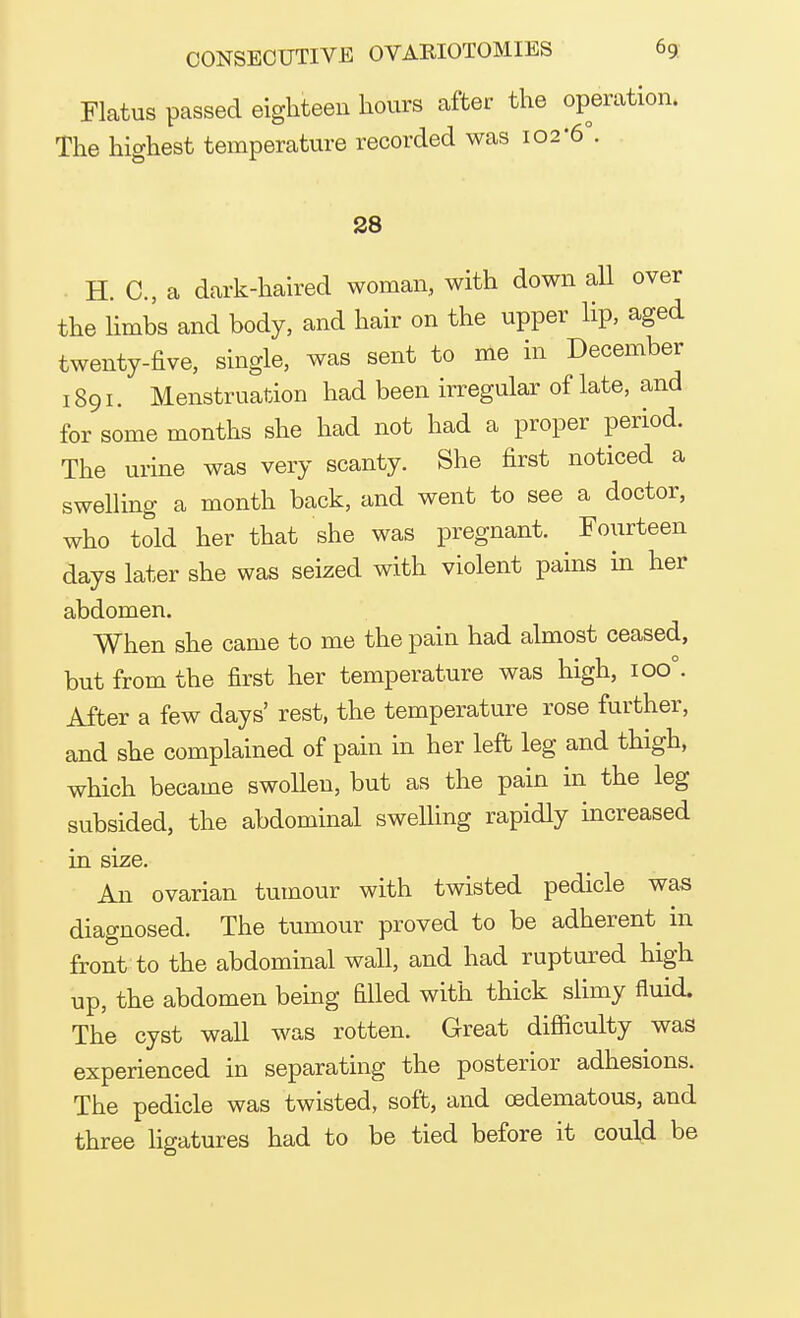 Flatus passed eighteen hours after the operation. The highest temperature recorded was 102'6°. 28 H. C, a dark-haired woman, with down all over the limbs and body, and hair on the upper lip, aged twenty-five, single, was sent to me in December 1891. Menstruation had been irregular of late, and for some months she had not had a proper period. The urine was very scanty. She first noticed a swelling a month back, and went to see a doctor, who told her that she was pregnant. Fourteen days later she was seized with violent pains in her abdomen. When she came to me the pain had almost ceased, but from the first her temperature was high, ioo°. After a few days' rest, the temperature rose further, and she complained of pain in her left leg and thigh, which became swollen, but as the pain in the leg subsided, the abdominal swelling rapidly increased in size. An ovarian tumour with twisted pedicle was diagnosed. The tumour proved to be adherent in front to the abdominal wall, and had ruptured high up, the abdomen being filled with thick slimy fluid. The cyst wall was rotten. Great difficulty was experienced in separating the posterior adhesions. The pedicle was twisted, soft, and oedematous, and three ligatures had to be tied before it could be