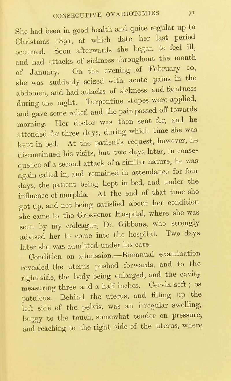 She had been in good health and quite regular up to Christmas 1891, at which date her last period occurred. Soon afterwards she began to feel ill, and had attacks of sickness throughout the month of January. On the evening of February 10, she was suddenly seized with acute pains in the abdomen, and had attacks of sickness and faintness during the night. Turpentine stupes were applied, and gave some relief, and the pain passed off towards morning. Her doctor was then sent for, and he attended for three days, during which time she was kept in bed. At the patient's request, however, he discontinued his visits, but two days later, in conse- quence of a second attack of a similar nature, he was again called in, and remained in attendance for four dlys, the patient being kept in bed, and under the influence of morphia. At the end of that time she got up, and not being satisfied about her condition she came to the Grosvenor Hospital, where she was seen by my colleague, Dr. Gibbons, who strongly advised her to come into the hospital. Two days later she was admitted under his care. Condition on admission.—Bimanual examination revealed the uterus pushed forwards, and to the right side, the body being enlarged, and the cavity measuring three and a half inches. Cervix soft; os patulous. Behind the uterus, and filling up the left side of the pelvis, was an irregular swelling, baggy to the touch, somewhat tender on pressure, and reaching to the right side of the uterus, where