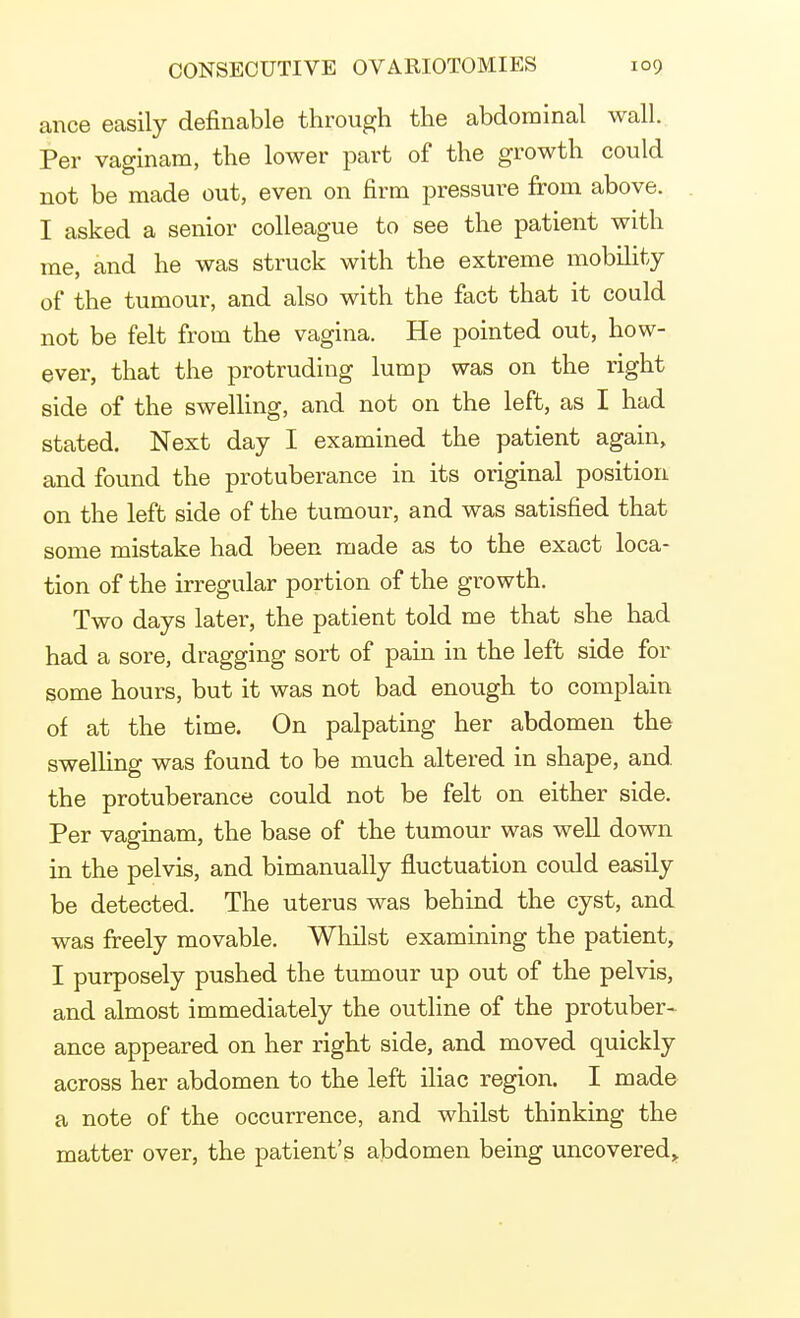 ance easily definable through the abdominal wall. Per vaginam, the lower part of the growth could not be made out, even on firm pressure from above. I asked a senior colleague to see the patient with me, and he was struck with the extreme mobility of the tumour, and also with the fact that it could not be felt from the vagina. He pointed out, how- ever, that the protruding lump was on the right side of the swelling, and not on the left, as I had stated. Next day I examined the patient again, and found the protuberance in its original position on the left side of the tumour, and was satisfied that some mistake had been made as to the exact loca- tion of the irregular portion of the growth. Two days later, the patient told me that she had had a sore, dragging sort of pain in the left side for some hours, but it was not bad enough to complain of at the time. On palpating her abdomen the swelling was found to be much altered in shape, and. the protuberance could not be felt on either side. Per vaginam, the base of the tumour was well down in the pelvis, and bimanually fluctuation could easily be detected. The uterus was behind the cyst, and was freely movable. Whilst examining the patient, I purposely pushed the tumour up out of the pelvis, and almost immediately the outline of the protuber- ance appeared on her right side, and moved quickly across her abdomen to the left iliac region. I made a note of the occurrence, and whilst thinking the matter over, the patient's abdomen being uncovered,.