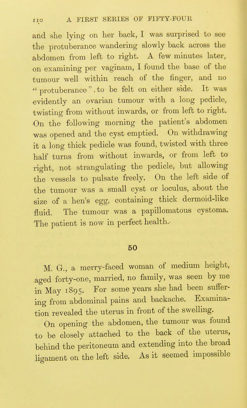 and she lying on her back, I was surprised to see the protuberance wandering slowly back across the abdomen from left to right. A few minutes later, on examining per vaginam, I found the base of the tumour well within reach of the finger, and no  protuberance  .to be felt on either side. It was evidently an ovarian tumour with a long pedicle, twisting from without inwards, or from left to right. On the following morning the patient's abdomen was opened and the cyst emptied. On withdrawing it a long thick pedicle was found, twisted with three half turns from without inwards, or from left to right, not strangulating the pedicle, but allowing the vessels to pulsate freely. On the left side of the tumour was a small cyst or loculus, about the size of a hen's egg, containing thick dermoid-like fluid. The tumour was a papillomatous cystoma. The patient is now in perfect health.. 50 M. G., a merry-faced woman of medium height, aged forty-one, married, no family, was seen by me in May 1895. For some years she had been suffer- ing from abdominal pains and backache. Examina- tion revealed the uterus in front of the sweUing. On opening the abdomen, the tumour was found to be closely attached to the back of the uterus, behind the peritoneum and extending into the broad ligament on the left side. As it seemed impossible