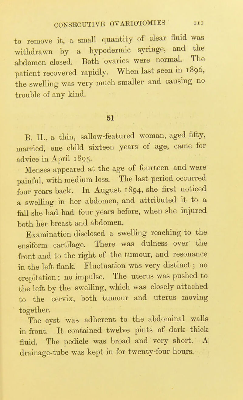 to remove it, a small quantity of clear fluid was withdrawn by a hypodermic syringe, and the abdomen closed. Both ovaries were normal. The patient recovered rapidly. When last seen in 1896, the swelling was very much smaller and causing no trouble of any kind. 51 B. H., a thin, sallow-featured woman, aged fifty, married, one child sixteen years of age, came for advice in April 1895. Menses appeared at the age of fourteen and were painful, with medium loss. The last period occurred four years back. In August 1894, she first noticed a swelling in her abdomen, and attributed it to a fall she had had four years before, when she injured both her breast and abdomen. Examination disclosed a swelling reaching to the ensiform cartilage. There was dulness over the front and to the right of the tumour, and resonance in the left flank. Fluctuation was very distinct; no crepitation; no impulse. The uterus was pushed to the left by the swelling, which was closely attached to the cervix, both tumour and uterus moving together. The cyst was adherent to the abdominal walls in front. It contained twelve pints of dark thick fluid. The pedicle was broad and very short. A drainage-tube was kept in for twenty-four hours.