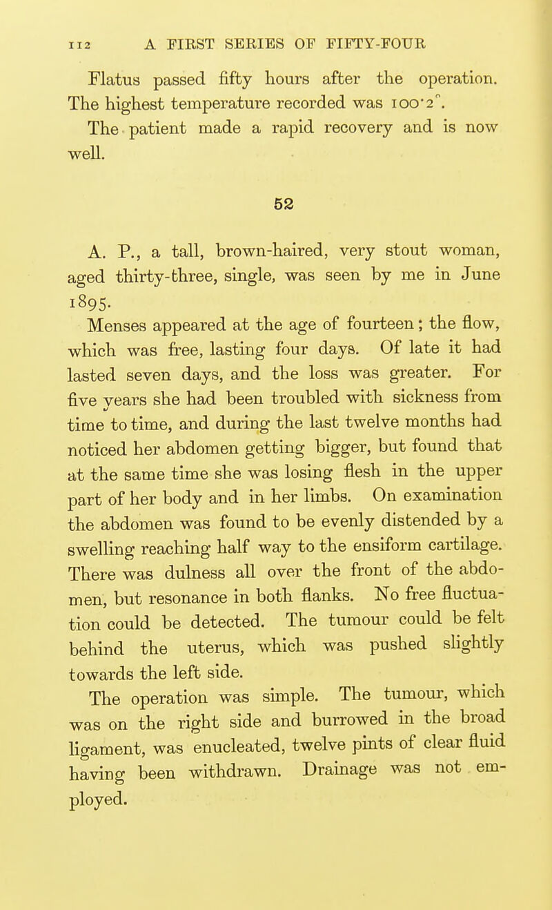 Flatus passed fifty hours after the operation. The highest temperature recorded was ioo'2°. The patient made a rapid recovery and is now well. 52 A. P., a tall, brown-haired, very stout woman, aged thirty-three, single, was seen by me in June 1895. Menses appeared at the age of fourteen; the flow, which was free, lasting four days. Of late it had lasted seven days, and the loss was greater. For five vears she had been troubled with sickness from time to time, and during the last twelve months had noticed her abdomen getting bigger, but found that at the same time she was losing flesh in the upper part of her body and in her limbs. On examination the abdomen was found to be evenly distended by a swelling reaching half way to the ensiform cartilage. There was dulness all over the front of the abdo- men, but resonance in both flanks. No free fluctua- tion could be detected. The tumour could be felt behind the uterus, which was pushed slightly towards the left side. The operation was simple. The tumour, which was on the right side and burrowed in the broad ligament, was enucleated, twelve pints of clear fluid having been withdrawn. Drainage was not em- ployed.