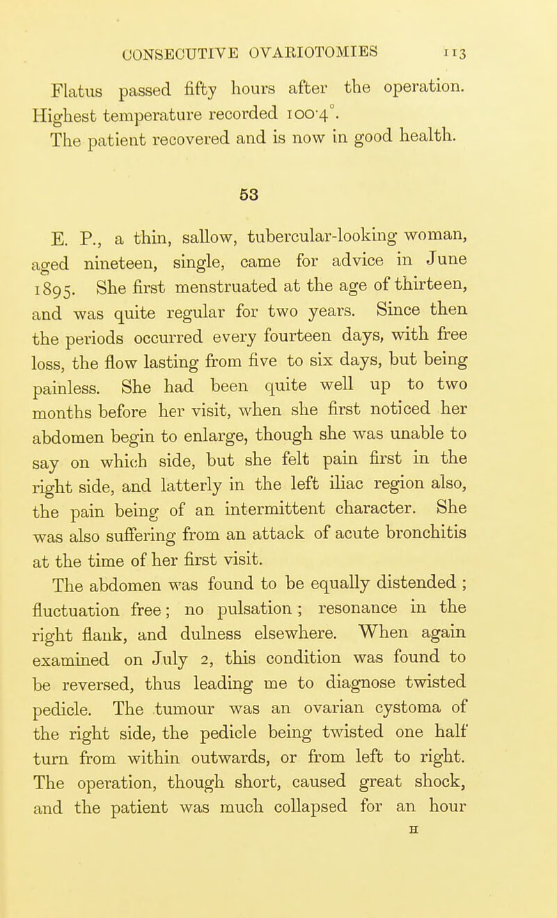 Flatus passed fifty hours after the operation. Highest temperature recorded 100-4°. The patient recovered and is now in good health. 53 E. P., a thin, sallow, tubercular-looking woman, aged nineteen, single, came for advice in June 1895. She first menstruated at the age of thirteen, and was quite regular for two years. Since then the periods occurred every fourteen days, with free loss, the flow lasting from five to six days, but being painless. She had been quite well up to two months before her visit, when she first noticed her abdomen begin to enlarge, though she was unable to say on which side, but she felt pain first in the right side, and latterly in the left iliac region also, the pain being of an intermittent character. She was also suffering from an attack of acute bronchitis at the time of her first visit. The abdomen was found to be equally distended ; fluctuation free; no pulsation; resonance in the right flank, and dulness elsewhere. When again examined on July 2, this condition was found to be reversed, thus leading me to diagnose twisted pedicle. The tumour was an ovarian cystoma of the right side, the pedicle being twisted one half turn from within outwards, or from left to right. The operation, though short, caused great shock, and the patient was much collapsed for an hour H