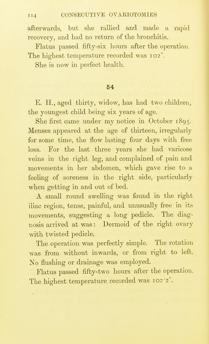 afterwards, but she rallied and made a rapid recovery, and had no return of the bronchitis. Flatus passed fifty-six hours after the operation. The highest temperature recorded was 102°. She is now in perfect health. 54 E. H., aged thirty, widow, has had two children, the youngest child being six years of age. She first came under my notice in October 1895. Menses appeared at the age of thirteen, irregularly for some time, the flow lasting four days with free loss. For the last three years she had varicose veins in the right leg, and complained of pain and movements in her abdomen, which gave rise to a feeling of soreness in the right side, particularly when getting in and out of bed. A small round swelling was found in the right iliac region, tense, painful, and unusually free in its movements, suggesting a long pedicle. The diag- nosis arrived at was: Dermoid of the right ovary with twisted pedicle. The operation was perfectly simple. The rotation was from without inwards, or from right to left. No flushing or drainage was employed. Flatus passed fifty-two hours after the operation. The highest temperature recorded was 102-2°.