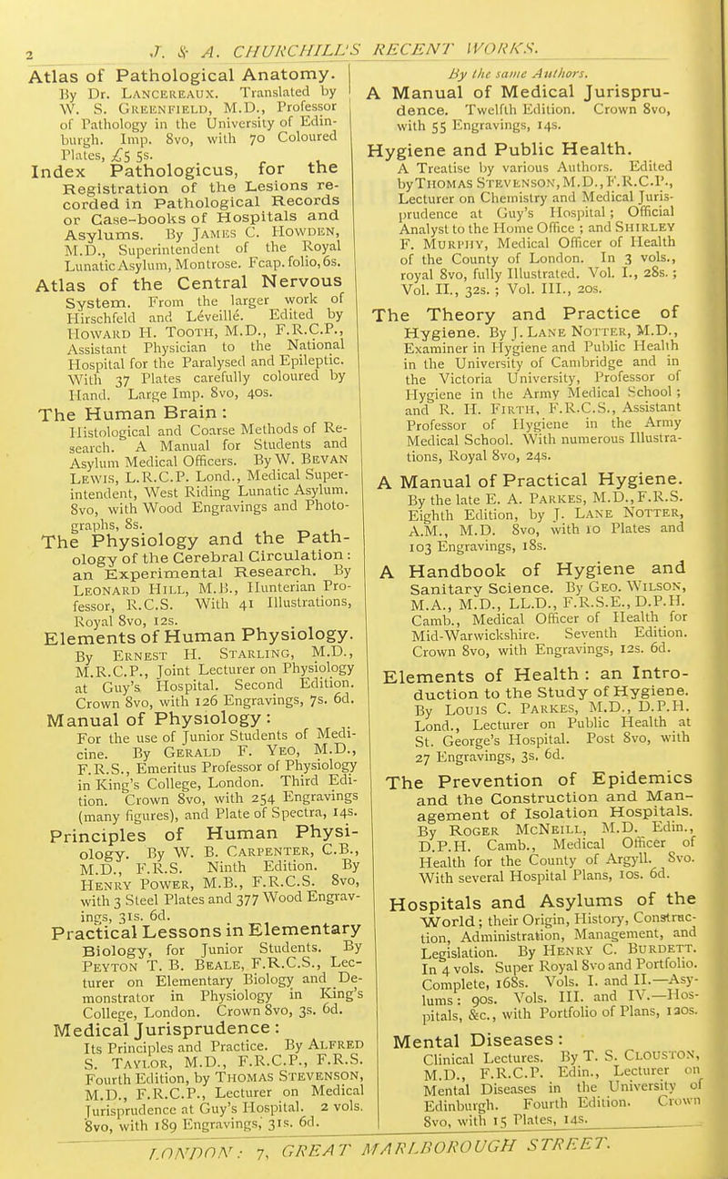 Atlas of Pathological Anatomy, j By Dr. Lance reaux. Translated by W. S. Greenfield, M.D., Professor of Pathology in the University of Edin- burgh. Imp. 8vo, with 70 Coloured j Plates, £$ SS. Index Pathologicus, for the Registration of the Lesions re- corded in Pathological Records or Case-books of Hospitals and Asylums. By James C. Howden, M.D., Superintendent of the Royal Lunatic Asylum, Montrose. Fcap. folio, 6s. Atlas of the Central Nervous System. From the larger work of Hirschfeld and Leveille. Edited by Howard H. Tooth, M.D., F.R.C.P., Assistant Physician to the National Hospital for the Paralysed and Epileptic. With 37 Plates carefully coloured by Hand. Large Imp. 8vo, 40s. The Human Brain: Histological and Coarse Methods of Re- search. A Manual for Students and Asylum Medical Officers. By W. Bevan Lewis, L.R.C.P. Lond., Medical Super- intendent, West Riding Lunatic Asylum. 8vo, with Wood Engravings and Photo- graphs, 8s. The Physiology and the Path- ology of the Cerebral Circulation: an Experimental Research. By Leonard PIill, M.B., Hunterian Pro- fessor, R.C.S. With 41 Illustrations, Royal 8vo, 12s. Elements of Human Physiology. By Ernest H. Starling, M.D., M.R.C.P., Joint Lecturer on Physiology at Guy's Hospital. Second Edition. Crown Svo, with 126 Engravings, 7s. 6d. Manual of Physiology: For the use of Junior Students of Medi- cine. By Gerald F. Yeo, M.D., F.R.S., Emeritus Professor of Physiology in King's College, London. Third Edi- tion. Crown 8vo, with 254 Engravings (many figures), and Plate of Spectra, 14s. Principles of Human Physi- ology. By W. B. Carpenter, C.B., M.D.,' F.R.S. Ninth Edition. By Henry Power, M.B., F.R.C.S. 8vo, with 3 Steel Plates and 377 Wood Engrav- ings, 31s. 6d. Practical Lessons m Elementary Biology, for Junior Students. By Peyton T. B. Beale, F.R.C.S., Lec- turer on Elementary Biology and De- monstrator in Physiology in King's College, London. Crown 8vo, 3s. od. Medical Jurisprudence: Its Principles and Practice. By Alfred S. Taylor, M.D., F.R.C.P., F.R.S. Fourth Edition, by Thomas Stevenson, M.D., F.R.C.P., Lecturer on Medical Jurisprudence at Guy's Hospital. 2 vols. 8vo, with 189 Engravings,' 31s. 6d. RECENT WORKS. A By the same Authors. A Manual of Medical Jurispru- dence. Twelfth Edition. Crown 8vo, with 55 Engravings, 14s. Hygiene and Public Health. A Treatise by various Authors. Edited by Thomas Stevenson, M.D..F.R.C.P., Lecturer on Chemistry and Medical Juris- prudence at Guy's Hospital; Official Analyst to the Home Office ; and Shirley F. Murphy, Medical Officer of Health of the County of London. In 3 vols., royal Svo, fully Illustrated. Vol. I., 28s.; Vol. II., 32s. ; Vol. III., 20s. The Theory and Practice of Hygiene. By J. Lane Notter, M.D., Examiner in Hygiene and Public Health in the University of Cambridge and in the Victoria University, Professor of Hygiene in the Army Medical School ; and R. H. Firth, F.R.C.S., Assistant Professor of Hygiene in the Army Medical School. With numerous Illustra- tions, Royal 8vo, 24s. Manual of Practical Hygiene. By the late E. A. Parkes, M.D.,F.R.S. Eighth Edition, by J. Lane Notter, A.M., M.D. 8vo, with 10 Plates and 103 Engravings, 18s. Handbook of Hygiene and Sanitary Science. By Geo. Wilson, M.A., M.D., LL.D., F.R.S.E., D.P.H. Camb., Medical Officer of Health for Mid-Warwickshire. Seventh Edition. Crown 8vo, with Engravings, 12s. 6d. Elements of Health : an Intro- duction to the Study of Hygiene. By Louis C. Parkes, M.D., D.P.H. Lond., Lecturer on Public Health at St. George's Hospital. Post Svo, with 27 Engravings, 3s. 6d. The Prevention of Epidemics and the Construction and Man- agement of Isolation Hospitals. By Roger McNeill, M.D. Edm., D.P.H. Camb., Medical Officer of Health for the County of Argyll. Svo. With several Hospital Plans, 10s. 6d. Hospitals and Asylums of the World; their Origin, History, Construc- tion, Administration, Management, and Legislation. By Henry C. Burdett. In 4 vols. Super Royal Svo and Portfolio. Complete, i6Ss. Vols. I. and II.—Asy- lums : 90s. Vols. III. and IV.—Hos- pitals, &c, with Portfolio of Plans, iaos. Mental Diseases: Clinical Lectures. By T. S. Clouston, M.D., F.R.C.P. Edin., Lecturer on Mental Diseases in the University of Edinburgh. Fourth Edition. Crown Svo, with 15 Plates, 14s.