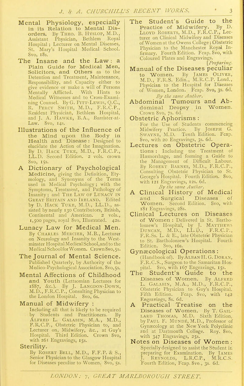 Mental Physiology, especially in its Relation to Mental Dis- orders. By Theo. B. Hyslop, M.D., Assistant Physician, Bethlem Royal Hospital ; Lecturer on Mental Diseases, St. Mary's Hospital Medical School. Svo, 18s. The Insane and the Law: a Plain Guide for Medical Men, Solicitors, and Others as to the Detention and Treatment, Maintenance, Responsibility, and Capacity either to give evidence or make a will of Persons Mentally Atllicted. With Dints to Medical Witnesses and to Cross-Exami- ning Counsel. ByG. Pitt-Lewis, Q.C., R. ' Percy Smith, M.D., F.R.C.P., Resident Physician, Bethlem Hospital, and J. A. IIawke, B.A., Barrister-at- Law. Svo, 14s. Illustrations of the Influence of the Mind upon the Body in Health and Disease : Designed to elucidate the Action of the Imagination. By D. Hack Tuke, M.D., F.R.C.P., LL.D. Second Edition. 2 vols, crown Svo, 15s. A Dictionary of Psychological Medicine, giving the Definition, Ety- mology, and Synonyms of the Terms used in Medical Psychology; with the Symptoms, Treatment, and Pathology of Insanity ; and The Law of Lunacy in Great Britain and Ireland. Edited by D. PIack Tuke, M.D., LL.D., as- sisted by nearly 130 Contributors, British, Continental and American. 2 vols., 1,500 pages, royal Svo, Illustrated. 42s. Lunacy Law for Medical Men. By Charles Mercier, M.B., Lecturer on Neurology and Insanity to the West- minster Hospital Medical School,and to the Medical Schoolfor Women. Crown Svo, 5s. The Journal of Mental Science. Published Quarterly, by Authority of the Medico-Psychological Association. Svo, 5s. Mental Affections of Childhood and Youth (Lettsomian Lectures for 1SS7, &c). By J. Langdon-Down, M.D., F.R.C.P., Consulting Physician to the London Hospital. 8vo, 6s. Manual of Midwifery : Including all that is likely to be required by Students and Practitioners. By Alfred L. Galabin, M.A., M.D., F.R.C.P., Obstetric Physician to, and Lecturer on, Midwifery, &c, at Guy's Hospital. Third Edition. Crown 8vo, with 261 Engravings, 15s. Sterility. By Robert Bell, M.D., F.F.P. & S., Senior Physician to the Glasgow Hospital for Diseases pecidiar to Women. Svo, 5s. The Student's Guide to the Practice of Midwifery. By D. Lloyd Roberts, M.D., F.R.C.P., Lec- turer on Clinical Midwifery and Diseases of Women at the Owens College; Obstetric Physician to the Manchester Royal In- firmary. Fourth Edition. Fcap. 8vo, with Coloured Plates and Engravings. [Preparing. Manual of the Diseases peculiar to Women. By James Oliver, M.D., F.R.S. Edin., M.R.C.P. Lond., Physician to the Hospital for Diseases of Women, London. Fcap. 8vo, 3s. 6d. By the same Author. Abdominal Tumours and Ab- dominal Dropsy in Women. Crown Svo, 7s. 6d. Obstetric Aphorisms : For the Use of Students commencing Midwifery Practice. By Joseph G. Swayne, M.D. Tenth Edition. Fcap. Svo, with 20 Engravings, 3s. 6d. Lectures on Obstetric Opera- tions : Including the Treatment ol Haemorrhage, and forming a Guide to the Management of Difficult Labour. By Robert Barnes, M.D., F.R.C.P., Consulting Obstetric Physician to St. George's Hospital. Fourth Edition. Svo, with 121 Engravings, 12s. 6d. By the same Author. A Clinical History of Medical and Surgical Diseases of Women. Second Edition. Svo, with 181 Engravings, 28s. Clinical Lectures on Diseases of Women : Delivered in St. Bartho- lomew's Hospital, by T- Matthews Duncan, M.D., LL.D., F.R.C.P., F.R.Ss. L. & E., late Obstetric Physician to St. Bartholomew's Hospital. Fourth Edition. Svo, 16s. Gynaecological Operations: (Handbook of). By Alban H. G. Doran, F.R.C.S., Surgeon to the Samaritan Hos- pital. Svo, with 167 Engravings, 15s. The Student's Guide to the Diseases of Women. By Alfred L. Galabin, M.A., M.D., F.R.C.P., Obstetric Physician to Guy's Hospital. Fifth Edition. Fcap. Svo, with 142 Engravings, 8s. 6d. A Practical Treatise on the Diseases of Women. By T. Gail- lard Thomas, M.D. Sixth Edition, by Paul F. Munde, M.D., Professor of Gynecology at the New York Polyclinic and at Dartmouth College. Roy. 8vo, with 347 Engravings, 25s. Notes on Diseases of Women : Specially designed to assist the Student in preparing for Examination. By James J. Reynolds, L.R.C.P., M.R.C.S. Fourth Edition, Fcap. 8vo., 3s. 6d.