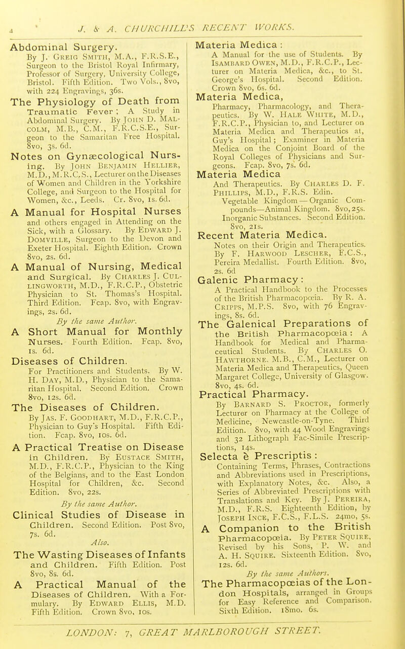 Abdominal Surgery. By J. Greig Smith, M.A., F.R.S.E., Surgeon to the Bristol Royal Infirmary, Professor of Surgery, University College, Bristol. Fifth Edition. Two Vols., 8vo, with 224 Engravings, 36s. The Physiology of Death from Traumatic Fever ; A Study in Abdominal Surgery. By Toiin D. MAL- COLM, M.B., CM., F.K.C.S.E., Sur- geon to the Samaritan Free Hospital. 8vo, 3s. 6d. Notes on Gynaecological Nurs- ing. By John Benjamin Hellier, M. D., M. R.C. S., Lecturer on the Diseases of Women and Children in the Yorkshire College, and Surgeon to the Hospital for Women, &c, Leeds. Cr. 8vo, is. 6d. A Manual for Hospital Nurses and others engaged in Attending on the Sick, with a Glossary. By Edward J. Domville, Surgeon to the Devon and Exeter Hospital. Eighth Edition. Crown 8vo, 2s. 6d. A Manual of Nursing, Medical and Surgical. By Charles J. Cul- lingworth, M.D., F.R.C.P., Obstetric Physician to St. Thomas's Hospital. Third Edition. Fcap. 8vo, with Engrav- ings, 2s. 6d. By the same Author. A Short Manual for Monthly Nurses. Fourth Edition. Fcap. 8vo, is. 6d. Diseases of Children. For Practitioners and Students. By W. H. Day, M.D., Physician to the Sama- ritan Hospital. Second Edition. Crown 8vo, 12s. 6d. The Diseases of Children. By Jas. F. Goodhart, M.D., F.R.C.P., Physician to Guy*s Hospital. Fifth Edi- tion. Fcap. 8vo, 10s. 6d. A Practical Treatise on Disease in Children. By Eustace Smith, M.D., F.R.C.P., Physician to the King of the Belgians, and to the East London Hospital for Children, &c. Second Edition. 8vo, 22s. By the same Author. Clinical Studies of Disease in Children. Second Edition. Post 8vo, 7s. 6d. Also. The Wasting Diseases of Infants and Children. Fifth Edition. Post 8vo, 8s. 6d. A Practical Manual of the Diseases of Children. With a For- mulary. By Edward Ellis, M.D. Fifth Edition. Crown 8vo. 10s. Materia Medica : A Manual for the use of Students. By Isamisard Owen, M.D., F.R.C.P., Lec- turer on Materia Medica, &c, to St. George's Hospital. Second Edition. Crown 8vo, 6s. 6d. Materia Medica, Pharmacy, Pharmacology, and Thera- peutics. By W. Hale White, M.D., F.R.C.P., Physician to, and Lecturer on Materia Medica and Therapeutics at, Guy's Hospital ; Examiner in Materia Medica on the Conjoint Board of the Royal Colleges of Physicians and Sur- geons. Fcap. 8vo, 7s- 6d. Materia Medica And Therapeutics. By Charles D. F. Phillips, M.D., F.R.S. Edin. Vegetable Kingdom — Organic Com- pounds—Animal Kingdom. 8vo,2Ss. Inorganic Substances. Second Edition. 8vo, 21s. Recent Materia Medica. Notes on their Origin and Therapeutics. By F. Harwood Lescher, F.C.S., Pereira Medallist. Fourth Edition. 8vo, 2s. 6d Galenic Pharmacy: A Practical Handbook to the Processes of the British Pharmacopceia. By R. A. Cripps, M.P.S. 8vo, with 76 Engrav ings, 8s. 6d. The Galenical Preparations of the British Pharmacopceia: A Handbook for Medical and Pharma- ceutical Students. By Charles O. Hawthorne. M.B., CM., Lecturer on Materia Medica and Therapeutics, Queen Margaret College, University of Glasgow. 8vo, 4s. 6d. Practical Pharmacy. By Barnard S. Proctor, formerly Lecturer on Pharmacy at the College of Medicine, Newcastle-on-Tyne. Third Edition. 8vo, with 44 Wood Engravings and 32 Lithograph Fac-Siniile Prescrip- tions, 14s. Selecta e Prescriptis : Containing Terms, Phrases, Contractions and Abbreviations used in Prescriptions, with Explanatory Notes, &c. Also, a Series of Abbreviated Prescriptions with Translations and Key. By J. Pereira, M.D., F.R.S. Eighteenth Edition, by Joseph Ince, F.C.S., F.L.S. 241110, 5s. A Companion to the British Pharmacopoeia. By Peter Squire, Revised bv his Sons, P. W. and A. H. Squire. Sixteenth Edition. Svo, 12s. 6d. By the same Authors. The Pharmacopoeias of the Lon- don Hospitals, arranged in Groups for Easy Reference and Comparison. Sixth Edition. 181110. 6s.