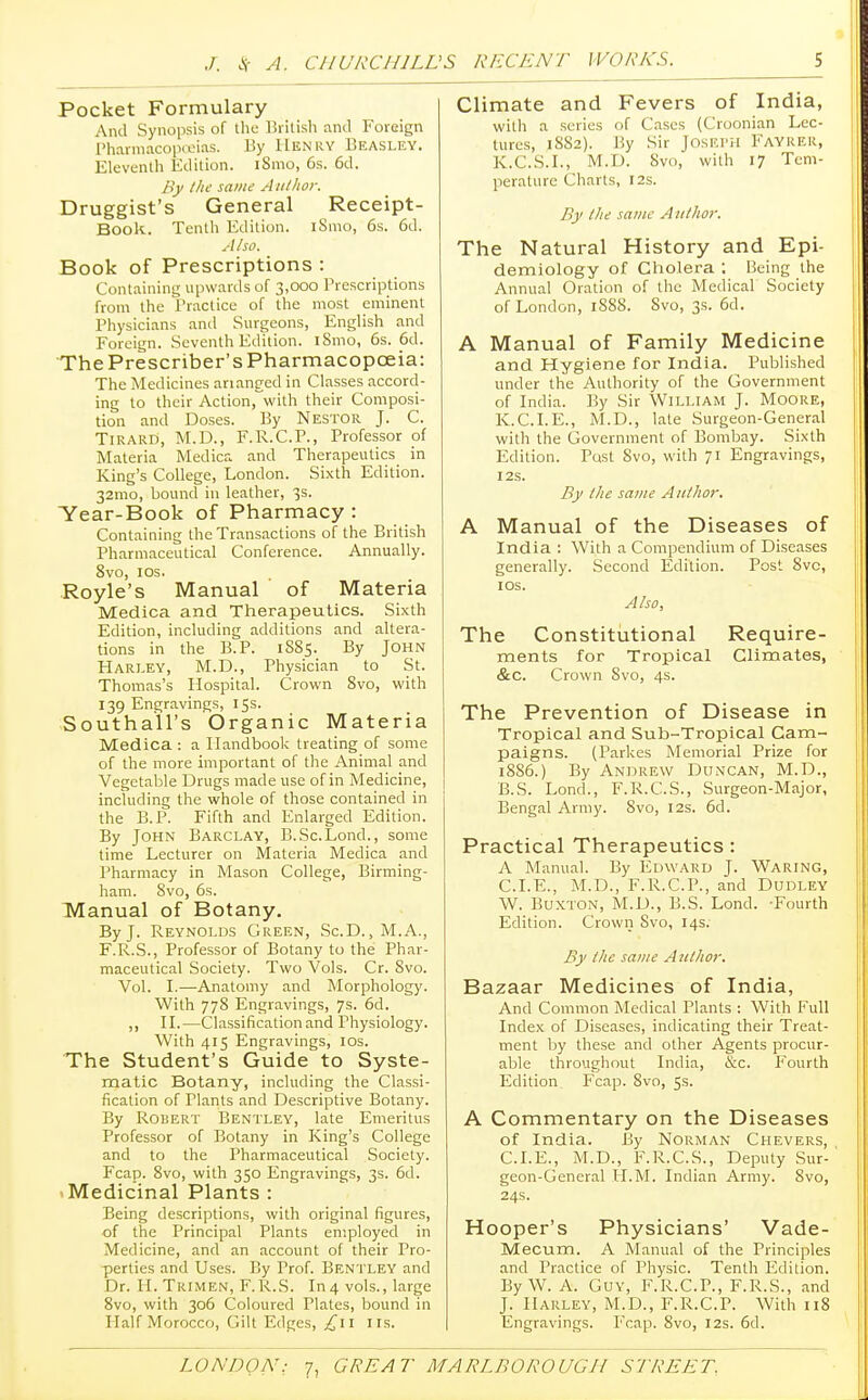 Pocket Formulary And Synopsis of the British and Foreign Pharmacopoeias. By Henry Beasley. Eleventh Edition. iSmo, 6s. 6d. By the same Author. Druggist's General Receipt- Book. Tenth Edition. iSmo, 6s. 6d. Also. Book of Prescriptions : Containing upwards of 3,000 Prescriptions from the Practice of the most eminent Physicians and Surgeons, English and Foreign. Seventh Edition. iSmo, 6s. 6d. The Prescriber's Pharmacopoeia: The Medicines arianged in Classes accord- ing to their Action,with their Composi- tion and Doses. By Nestor J. C. Tirard, M.D., F.R.C.P., Professor of Materia Medica and Therapeutics in King's College, London. Sixth Edition. 32mo, bound in leather, 3s. Tear-Book of Pharmacy : Containing the Transactions of the British Pharmaceutical Conference. Annually. 8vo, 10s. Royle's Manual of Materia Medica and Therapeutics. Sixth Edition, including additions and altera- tions in the B.P. 1885. By John Harley, M.D., Physician to St. Thomas's Hospital. Crown 8vo, with 139 Engravings, 15s. Southa'll's Organic Materia Medica : a Handbook treating of some of the more important of the Animal and Vegetable Drugs made use of in Medicine, including the whole of those contained in the B.P. Fifth and Enlarged Edition. By John Barclay, B.Sc.Lond., some time Lecturer on Materia Medica and Pharmacy in Mason College, Birming- ham. 8vo, 6s. Manual of Botany. By J. Reynolds Green, Sc.D., M.A., F.R.S., Professor of Botany to the Phar- maceutical Society. Two Vols. Cr. 8vo. Vol. I.—Anatomy and Morphology. With 778 Engravings, 7s. 6d. ,, II.—Classification and Physiology. With 415 Engravings, 10s. The Student's Guide to Syste- matic Botany, including the Classi- fication of Plants and Descriptive Botany. By Robert Bentley, late Emeritus Professor of Botany in King's College and to the Pharmaceutical Society. Fcap. 8vo, with 350 Engravings, 3s. 6d. Medicinal Plants : Being descriptions, with original figures, of the Principal Plants employed in Medicine, and an account of their Pro- perties and Uses. By Prof. Bentley and Dr. H.Trimen, F.R.S. In4 vols., large 8vo, with 306 Coloured Plates, bound in Half Morocco, Gilt Edges, £\\ IIS. Climate and Fevers of India, with a series of Cases (Croonian Lec- tures, 1SS2). liy Sir Joseph Fayrer, K.C.S.I., M.D. Svo, with 17 Tem- perature Charts, 12s. By the same Author. The Natural History and Epi- demiology of Cholera ; Being the Annual Oration of the Medical Society of London, 1888. Svo, 3s. 6d. A Manual of Family Medicine and Hygiene for India. Published under the Authority of the Government of India. By Sir William J. Moore, K.C.I.E., M.D., late Surgeon-General with the Government of Bombay. Sixth Edition. Post Svo, with 71 Engravings, I2S. By the same Author. A Manual of the Diseases of India : With a Compendium of Diseases generally. Second Edition. Post 8vc, 1 os. Also, The Constitutional Require- ments for Tropical Climates, &c. Crown Svo, 4s. The Prevention of Disease in Tropical and Sub-Tropical Cam- paigns. (Parkes Memorial Prize for 1886.) By Andrew Duncan, M.D., B.S. Lond., F.R.C.S., Surgeon-Major, Bengal Army. 8vo, 12s. 6d. Practical Therapeutics: A Manual. By Edward J. Waring, CLE., M.D., F.R.C.P., and Dudley W. Buxton, M.D., B.S. Lond. -Fourth Edition. Crown Svo, 14s. By the same Author. Bazaar Medicines of India, And Common Medical Plants : With Full Index of Diseases, indicating their Treat- ment by these and other Agents procur- able throughout India, &c. Fourth Edition Fcap. 8vo, 5s. A Commentary on the Diseases of India. By Norman Chevers, CLE., M.D., F.R.C.S., Deputy Sur- geon-General H.M. Indian Army. Svo, 24s. Hooper's Physicians' Vade- Mecum. A Manual of the Principles and Practice of Physic. Tenth Edition. By W. A. Guy, F.R.C.P., F.R.S., and J. HARLEY, M.D., F.R.C.P. With 118 Engravings. Fcap. 8vo, 12s. 6d.