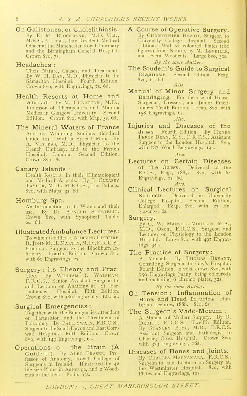 On Gallstones, or Cholelithiasis. By E. M. Brockbank, M.D. Vict., M.R.C.P. Loud., late Resident Medical Officer at the Manchester Royal Infirmary and the Birmingham General Hospital. Crown 8vo, 7s. Headaches : Their Nature, Causes, and Treatment. By W. H. Day, M.D., Physician to the Samaritan Hospital. Fourth Edition. Crown 8vo, with Engravings, 7s. 6d. Health Resorts at Home and Abroad. By M. Charteris, M.D., .Professor of Therapeutics and Materia Medica in Glasgow University. Second Edition. Crown 8vo, with Map, 5s. 6d. The Mineral Waters of France And its Wintering Stations (Medical Guide to). With a Special Map. By A. Vintras, M.D., Physician to the French Embassy, and to the French Hospital, London. Second Edition. Crown 8vo, Ss. Canary Islands Health Resorts, in their Climatological and Medical Aspects. By J. Cleasby Taylor, M.D., M.R.C.S., Las Palmas. 8vo, with Maps, 3s. 6d. Homburg Spa. An Introduction to its Waters and their use. By Dr. Arnold Schetelig. Crown 8vo, with Synoptical Table, 2s. 6d. IllustratedAmbulance Lectures: To which is added a Nursing Lecture. By John M. H. Martin, M.D.,F.R.C.S., Honorary Surgeon to the Blackburn In- firmary. Fourth Edition. Crown Svo, with 60 Engravings, 2s. Surgery: its Theory and Prac- tice. By William J. Walsham, F.R.C.S., Senior Assistant Surgeon to, and Lecturer on Anatomy at, St. Bar- tholomew's Hospital. Fifth Edition. Crown Svo, with 380 Engravings, 12s. 6d. ■Surgical Emergencies : Together with the Emergencies attendant on Parturition and the Treatment of Poisoning. By Paul Swain, F.R.C.S., SurgeontotheSouthDevon and EastCorn- wall Hospital. Fifth Edition. Crown 8vo, with 149 Engravings, 6s. Operations on the Brain (A Guide to). By Alec Fraser, Pro- fessor of Anatomy, Royal College of Surgeons in Ireland. Illustrated by 42 life-size Plates in Autotype, and 2 Wood- cuts in the text, f olio, 63s. A Course of Operative Surgery. By Christopher Heath, Surgeon to University College Hospital. Second Edition. With 20 coloured Plates (180 figures) from Nature, by M. Leveille, and several Woodcuts. Large 8vo, 30s. By the same Author. The Student's Guide to Surgical Diagnosis. Second Edition. Fcap. 8vo, 6s. 6d. Also. Manual of Minor Surgery and Bandaging. For the use of House- Surgeons, Dressers, and Junior Practi- tioners. Tenth Edition. Fcap. 8vo, with 158 Engravings, 6s. Also. Injuries and Diseases of the Jaws. Fourth Edition. By Henry Percy Dean, M.S., F.R.C.S., Assistant Surgeon to the London Hospital. Svo, with 187 Wood Engravings, 14s. Also. Lectures on Certain Diseases of the Jaws. Delivered at the R.C.S., Eng., 1887. Svo, with 64 Engravings, 2s. 6d. Also. Clinical Lectures on Surgical Subjects. Delivered in University College Hospital. Second Edition, Enlarged. Fcap. Svo, with 27 En- gravings, 6s. Surgery. By C. W. Mansell Moullin, M.A., M.D., Oxon., F.R.C.S., Surgeon and Lecturer on Physiology to the London Hospital. Large Svo, with 497 Engrav- ings, 34s. The Practice of Surgery: A Manual. By Thomas Bryant, Consulting Surgeon to Guy's Hospital. Fourth Edition. 2 vols, crown Svo, with 750 Engravings (many being coloured), and including 6 chromo plates, 32s. By the same Author. On Tension : Inflammation of Bone, and Head Injuries. Hun- terian Lectures, iSSS. Svo, 6s. The Surgeon's Vade-Mecum : A Manual of Modern Surgery. By R. Druitt, F.R.C.S. Twelfth Edition. By Stanley Boyd, M.B., F.R.C.S. Assistant Surgeon and Pathologist to Charing Cross Hospital. Crown Svo, with 373 Engravings, 16s. Diseases of Bones and Joints. By Charles Macnamara, F.R.C.S., Surgeon to, and Lecturer on Surgery at, the Westminster Hospital. Svo, with Plates and Engravings, 12s.