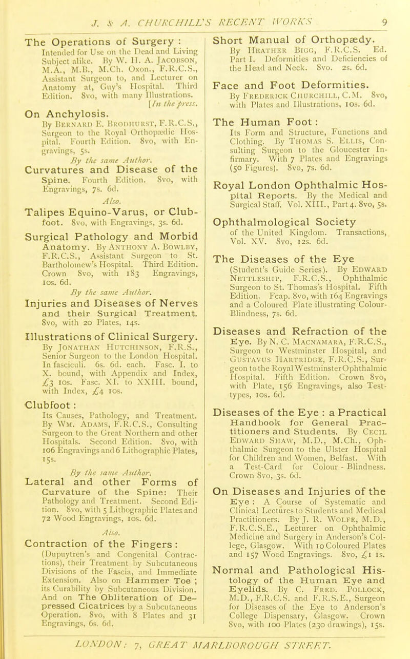 The Operations of Surgery : Intended for Use oil the Dead and Living Subject alike. By W. ET. A. JACOBSON, M.A., M.B., M.Ch. Oxon., F.R.C.S., Assistant Surgeon to, and Lecturer on Anatomy at, Guy's Hospital. Third Edition. Svo, with many Illustrations. [ /// the press. On Anchylosis. By Bernard E. Brodhurst, F.R.C.S., Surgeon to the Royal Orthopaedic Hos- pital. Fourth Edition. Svo, with En- gravings, 5s. By the same Author. Curvatures and Disease of the Spine. Fourth Edition. 8vo, with Engravings, 7s. 6d. Also. Talipes Equino-Varus, or Club- foot. Svo, with Engravings, 3s. 6d. Surgical Pathology and Morbid Anatomy. By Anthony A. Bowlby, F.R.C.S., Assistant Surgeon to St. Bartholomew's Hospital. Third Edition. Crown Svo, with 183 Engravings, I os. 6d. By the same Author. Injuries and Diseases of Nerves and their Surgical Treatment. 8vo, with 20 Plates, 14s. Illustrations of Clinical Surgery. By Jonathan Hutchinson, F.R.S., Senior Surgeon to the London Hospital. In fasciculi. 6s. 6d. each. Fasc. I. to X. bound, with Appendix and Index, £3 I0S- Fasc. XL to XXIII. bound, with Index, £4. 10s. Clubfoot : Its Causes, Pathology, and Treatment. By Wm. Adams, F.R.C.S., Consulting Surgeon to the Great Northern and other Hospitals. Second Edition. Svo, with 106 Engravings and 6 Lithographic Plates, 15s. By the same Author. Lateral and other Forms of Curvature of the Spine: Their Pathology and Treatment. Second Edi- tion. 8vo, with 5 Lithographic Plates and 72 Wood Engravings, 10s. 6d. Also. Contraction of the Fingers : (Dupuytren's and Congenital Contrac- tions), their Treatment by Subcutaneous Divisions of the Fascia, and Immediate Extension. Also on Hammer Toe ; its Curability by Subcutaneous Division. And on The Obliteration of De- pressed Cicatrices by a Subcutaneous Operation. Svo, with 8 Plates and 31 Engravings, 6s. 6d. Short Manual of Orthopaedy. By I-lEATHER BlGG, F.R.C.S. Ed. Part I. Deformities and Deficiencies of llie Head and Neck. Svo. 2s. 6d. Face and Foot Deformities. By Frederick Churchill, CM. 8vo, with Plates and Illustrations, 10s. 6d. The Human Foot: Its Form and Structure, Functions and Clothing. By Thomas S. Ellis, Con- sulting Surgeon to the Gloucester In- firmary. With 7 Plates and Engravings (50 Figures). 8vo, 7s. 6d. Royal London Ophthalmic Hos- pital Reports. By the Medical and Surgical Stair. Vol. XIII., Part 4. 8vo, 5s. Ophthalmological Society of the United Kingdom. Transactions, Vol. XV. 8vo, 12s. 6d. The Diseases of the Eye (Student's Guide Series). By Edward Nettleship, F.R.C.S., Ophthalmic Surgeon to St. Thomas's Hospital. Fifth Edition. Fcap. Svo, with 164 Engravings and a Coloured Plate illustrating Colour- Blindness, 7s. 6d. Diseases and Refraction of the Eye. ByN. C. Macnamara, F.R.C.S., Surgeon to Westminster Hospital, and Gustavus Hartridge, F.R.C.S., Sur- geon to the Royal WestminsterOphthalmic Hospital. Fifth Edition. Crown 8vo, with Plate, 156 Engravings, also Test- types, 10s. 6d. Diseases of the Eye : a Practical Handbook for General Prac- titioners and Students. By Cecil Edward Shaw, M.D., M.Ch., Oph- thalmic Surgeon to the Ulster Hospital for Children and Women, Belfast. With a Test-Card for Colour - Blindness. Crown Svo, 3s. 6d. On Diseases and Injuries of the Eye : A Course of Systematic and Clinical Lectures to Students and Medical Practitioners. By J. R. WOLFE, M.D., F. R.C.S.E., Lecturer on Ophthalmic Medicine and Surgery in Anderson's Col- lege, Glasgow. With 10 Coloured Plates and 157 Wood Engravings. Svo, £1 is. Normal and Pathological His- tology of the Human Eye and Eyelids. By C. Fred. Pollock, M.D., F.R.C.S. and F.R.S.E., Surgeon for Diseases of the Eye to Anderson's College Dispensary, Glasgow. Crown Svo, with 100 Plates (230 drawings), 15s.