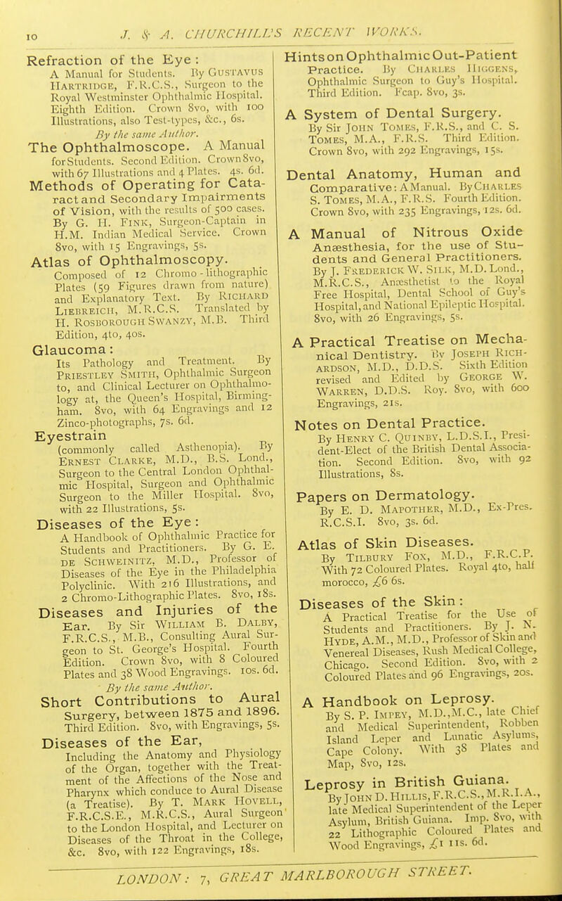 Refraction of the Eye : A Manual for Students. By GuSTAVUS HARTRIDGE, F.R.C.S., Surgeon to the Royal Westminster Ophthalmic Hospital. Eighth Edition. Crown 8vo, with 100 Illustrations, also Test-types, &c, 6s. By the same Author. The Ophthalmoscope. A Manual forStudents. Second Edition. Crown8vo, with 67 Illustrations and 4 Plates. 4s. 6d. Methods of Operating for Cata- ract and Secondary Impairments of Vision, with the results of 500 cases. By G. H. Fink, Surgeon-Captain in H.M. Indian Medical Service. Crown 8vo, with 15 Engravings, 5s. Atlas of Ophthalmoscopy. Composed of 12 Chromo - lithographic Plates (59 Figures drawn from nature) and Explanatory Text. By Richard Liebreicii, M.R.CS. Translated by H. ROSDOROUGH SWANZY, M.B. Third Edition, 4to, 40s. Glaucoma: Its Pathology and Treatment. By Priestley Smith, Ophthalmic Surgeon to, and Clinical Lecturer on Ophthalmo- logy at, the Queen's Hospital, Birming- ham. 8vo, with 64 Engravings and 12 Zinco-photographs, 7s. 6d. Eyestrain (commonly called Asthenopia). By Ernest Clarke, M.D., B.S. Lond., Surgeon to the Central London Ophthal- mic Hospital, Surgeon and Ophthalmic Surgeon to the Miller Hospital. Svo, with 22 Illustrations, 5s. Diseases of the Eye : A Handbook of Ophthalmic Practice for Students and Practitioners. By G. E. de Schweinitz, M.D., Professor of Diseases of the Eye in the Philadelphia Polyclinic. With 216 Illustrations, and 2 Chromo-Lithographic Plates. 8vo, 183. Diseases and Injuries of the Ear. By Sir William B. Dalby, FRC.S., M.B., Consulting Aural Sur- geon to St. George's Hospital. Fourth Edition. Crown Svo, with 8 Coloured Plates and 38 Wood Engravings. 10s. 6d. By the same Author. Short Contributions to Aural Surgery, between 1875 and 1896. Third Edition. 8vo, with Engravings, 5s. Diseases of the Ear, Including the Anatomy and Physiology of the Organ, together with the Treat- ment of the Affections of the Nose and Pharynx which conduce to Aural Disease (a Treatise). By T. Mark IiOVELL, F.R.C.S.E., M.R.CS., Aural Surgeon to the London Hospital, and Lecturer on Diseases of the Throat in the College, &c. 8vo, with 122 Engravings, 18s. Hints on Ophthalmic Out-Patient Practice. By CHARLES HlGGENS, Ophthalmic Surgeon to Guy's Hospital. Third Edition. Fcap. Svo, 3s. A System of Dental Surgery. By Sir John Tomes, F.K.S., and C. S. Tomes, M.A., F.K.S. Third Edition. Crown Svo, with 292 Engravings, 15s. Dental Anatomy, Human and Comparative: A Manual. By Charles S. Tomes, M.A., F.R.S. Fourth Edition. Crown Svo, with 235 Engravings, 12s. 6d. A Manual of Nitrous Oxide Anaesthesia, for the use of Stu- dents and General Practitioners. By J. Frederick W. Silk, M.D. Lond., M.R.CS., Anaesthetist to the Royal Free Hospital, Dental School of Guy's Hospital,and National Epileptic Hospital. Svo, with 26 Engravings, 5s. A Practical Treatise on Mecha- nical Dentistry. Bv Joseph Rich- ardson, M.D., D.D.S. Sixth Edition revised and Edited by George Vk. Warren, D.D.S. Roy. Svo, with 600 Engravings, 21s. Notes on Dental Practice. By Henry C. Quinby, L.D.S.I., Presi- dent-Elect of the British Dental Associa- tion. Second Edition. Svo, with 92 Illustrations, 8s. Papers on Dermatology. By E. D. Matother, M.D., Ex-Pres. R.C.S.I. 8vo, 3s. 6d. Atlas of Skin Diseases. By Tilbury Fox, M.D., F.R.C.P. With 72 Coloured Plates. Royal 410, hall morocco, £6 6s. Diseases of the Skin : A Practical Treatise for the Use of Students and Practitioners. By J. N. Hyde, A.M., M.D., Professor of Skin and Venereal Diseases, Rush Medical College, Chicago. Second Edition. Svo, with 2 Coloured Plates and 96 Engravings, 20s. A Handbook on Leprosy. By S. P. IMPEY) M.D.,M.C, late Chief and Medical Superintendent, Robben Island Leper and Lunatic Asylums, Cape Colony. With 3S Plates and Map, Svo, 12s. Leprosy in British Guiana. By John D. Hillis,F.R.C.S., M.R.I. A., late Medical Superintendent of the Leper Asylum, British Guiana. Imp. Svo, with 22 Lithographic Coloured Plates and Wood Engravings, £1 us. 6d.