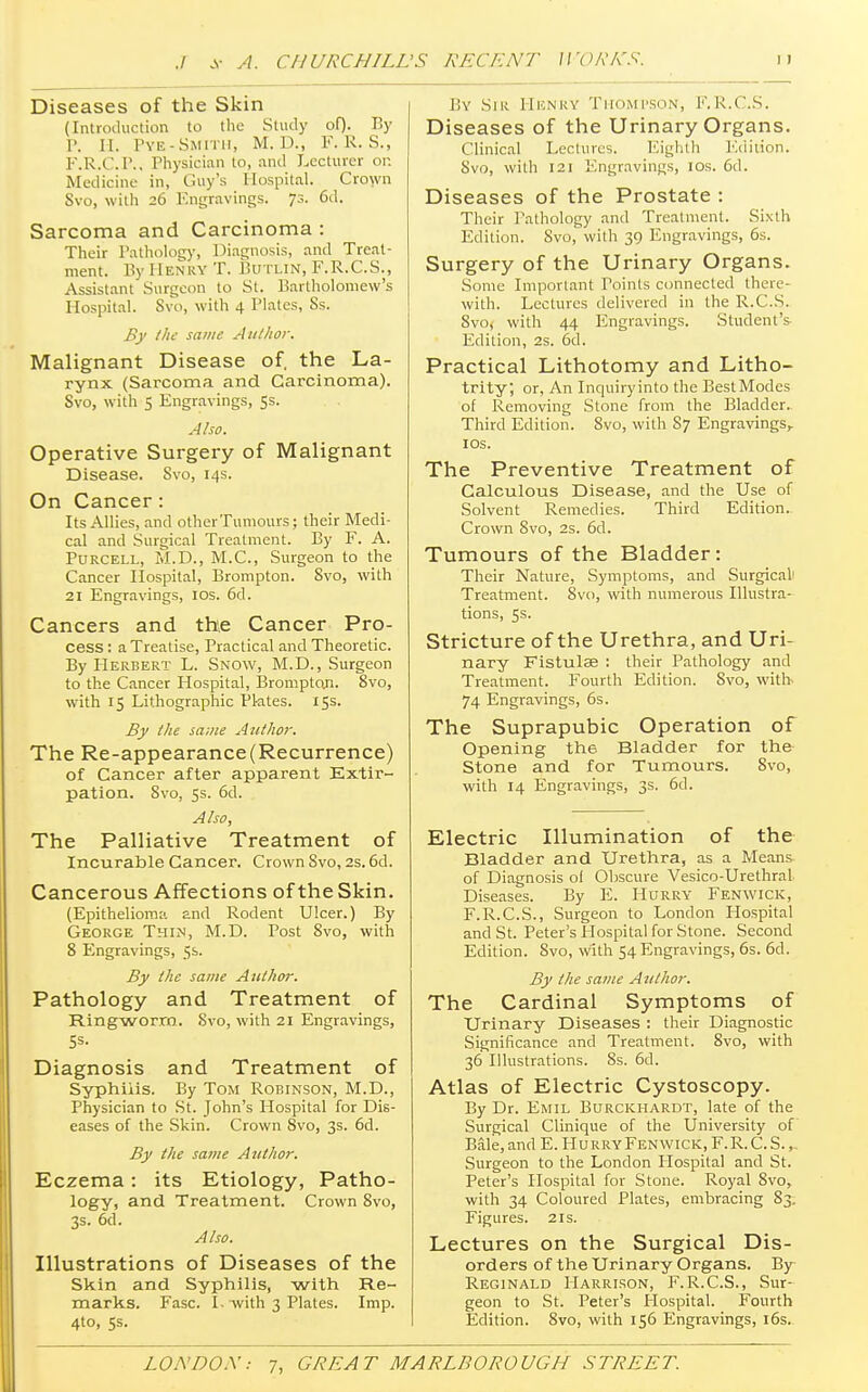 Diseases of the Skin (Introduction to the Study of). By P. H. Pye-Smith, M. D., F. R. S., F.R.C.P., Physician to, and Lecturer or. Medicine in, Guy's Hospital. Crown Svo, with 26 Engravings. 73. 6d. Sarcoma and Carcinoma : Their Pathology, Diagnosis, and Treat- ment. By Henry T. Butxin, F.R.C.S., Assistant Surgeon to St. Bartholomew's Hospital. Svo, with 4 Plates, Ss. By the same Author. Malignant Disease of. the La- rynx (Sarcoma and Carcinoma). Svo, with 5 Engravings, 5s. Also. Operative Surgery of Malignant Disease. Svo, 14s. On Cancer: Its Allies, and other Tumours; their Medi- cal and Surgical Treatment. By F. A. Purcell, M.D., M.C., Surgeon to the Cancer Hospital, Brompton. Svo, with 21 Engravings, 10s. 6d. Cancers and the Cancer Pro- cess : a Treatise, Practical and Theoretic. By Herbert L. Snow, M.D., Surgeon to the Cancer Hospital, Bromptoji. 8vo, with 15 Lithographic Plates. 15s. By the same Author. The Re-appearance(Recurrence) of Cancer after apparent Extir- pation. Svo, 5s. 6d. Also, The Palliative Treatment of Incurable Cancer. Crown Svo, 2s. 6d. Cancerous Affections of the Skin. (Epithelioma and Rodent Ulcer.) By George Thin, M.D. Post 8vo, with 8 Engravings, 5s. By the same Author. Pathology and Treatment of Ringworm. Svo, with 21 Engravings, Diagnosis and Treatment of Syphilis. By Tom Robinson, M.D., Physician to St. John's Hospital for Dis- eases of the Skin. Crown Svo, 3s. 6d. By the same Author. Eczema: its Etiology, Patho- logy, and Treatment. Crown 8vo, 3s. 6d. Also. Illustrations of Diseases of the Skin and Syphilis, with Re- marks. Fasc. I. with 3 Plates. Imp. 4to, 5s. By Sir Henry Thompson, F.R.C.S. Diseases of the Urinary Organs. Clinical Lectures. Eighth Edition. Svo, with 121 Engravings, 10s. 6d. Diseases of the Prostate : Their Pathology and Treatment. Sixth Edition. Svo, with 39 Engravings, 6s. Surgery of the Urinary Organs. Some Important Points connected there- with. Lectures delivered in the R.C.S. Svo; with 44 Engravings. Student's Edition, 2s. 6d. Practical Lithotomy and Litho- trity; or, An Inquiry into the Best Modes of Removing Stone from the Bladder. Third Edition. Svo, with S7 Engravings, 10s. The Preventive Treatment of Calculous Disease, and the Use of Solvent Remedies. Third Edition- Crown Svo, 2s. 6d. Tumours of the Bladder: Their Nature, Symptoms, and Surgical1 Treatment. Svo, with numerous Illustra- tions, 5s. Stricture of the Urethra, and Uri- nary Fistulae : their Pathology and Treatment. Fourth Edition. Svo, with 74 Engravings, 6s. The Suprapubic Operation of Opening the Bladder for the Stone and for Tumours. 8vo, with 14 Engravings, 3s. 6d. Electric Illumination of the Bladder and Urethra, as a Means of Diagnosis of Obscure Vesico-Urethral Diseases. By E. Hurry Fenwick, F.R.C.S., Surgeon to London Hospital and St. Peter's Hospital for Stone. Second Edition. 8vo, with 54 Engravings, 6s. 6d. By the same Author. The Cardinal Symptoms of Urinary Diseases : their Diagnostic Significance and Treatment. Svo, with 36 Illustrations. 8s. 6d. Atlas of Electric Cystoscopy. By Dr. Emil Burckhardt, late of the Surgical Clinique of the University of Bale, and E. Hurry Fenwick, F. R.C.S.,. Surgeon to the London Hospital and St. Peter's Hospital for Stone. Royal Svo, with 34 Coloured Plates, embracing S3. Figures. 21s. Lectures on the Surgical Dis- orders of the Urinary Organs. By Reginald Harrison, F.R.C.S., Sur- geon to St. Peter's Hospital. Fourth Edition. 8vo, with 156 Engravings, 16s.