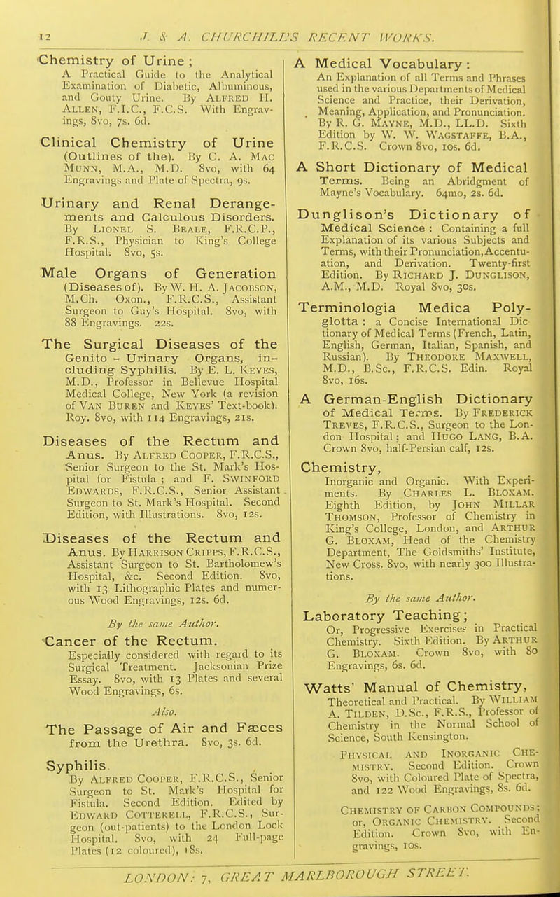 Chemistry of Urine ; A Practical Guide to the Analytical Examination of Diabetic, Albuminous, and Gouty Urine. By ALFRED II. Allen, F.I.C., F.C.S. With Engrav- ings, 8vo, 7s. 6d. Clinical Chemistry of Urine (Outlines of the). By C. A. Mac Munn, M.A., M.D. 8vo, with 64 Engravings and Plate of Spectra, gs. Urinary and Renal Derange- ments and Calculous Disorders. By Lionel S. Beale, F.R.C.P., F.R.S., Physician to King's College Hospital. Svo, 5s. Male Organs of Generation (Diseases of). By W. H. A. Jacobson, M.Ch. Oxon., F.R.C.S., Assistant Surgeon to Guy's Hospital. Svo, with 88 Engravings. 22s. The Surgical Diseases of the Genito - Urinary Organs, in- cluding Syphilis. By E. L. Keyes, M.D., Professor in Bellevue Hospital Medical College, New York (a revision of Van Buren and Keyes'Text-book). Roy. 8vo, with 114 Engravings, 21s. Diseases of the Rectum and Anus. By Alfred Cooper, F.R.C.S., Senior Surgeon to the St. Mark's Hos- pital for Fistula ; and F. Swinford Edwards, F.R.C.S., Senior Assistant Surgeon to St. Mark's Plospital. Second Edition, with Illustrations. Svo, 12s. Diseases of the Rectum and Anus. By Harrison Cripps, P'.R.C.S., Assistant Surgeon to St. Bartholomew's Hospital, &c. Second Edition. 8vo, with 13 Lithographic Plates and numer- ous Wood Engravings, 12s. 6d. By the same Author. Cancer of the Rectum. Especially considered with regard to its Surgical Treatment. Jacksonian Prize Essay. 8vo, with 13 Plates and several Wood Engravings, 6s. Also. The Passage of Air and Fseces from the Urethra. Svo, 3s. 6d. Syphilis. By Alfred Cooper, F.R.C.S., Senior Surgeon to St. Mark's Hospital for Fistula. Second Edition. Edited by Edward Cotterell, F.R.C.S., Sur- geon (out-patients) to the London Lock Hospital. Svo, with 24 Full-page Plates (12 coloured), i8Si A Medical Vocabulary : An Explanation of all Terms and Phrases used in the various Departments of Medical Science and Practice, their Derivation, t Meaning, Application, and Pronunciation. By R. G. Mayne, M.D., LL.D. Sixth Edition by W. W. Wagstaffe, B.A., F.R.C.S. Crown 8vo, 10s. 6d. A Short Dictionary of Medical Terms. Being an Abridgment of Mayne's Vocabulary. 641110, 2s. 6d. Dunglison's Dictionary of- Medical Science : Containing a full Explanation of its various Subjects and Terms, with their Pronunciation, Accentu- ation, and Derivation. Twenty-first Edition. By Richard J. Dunglison, A.M., M.D. Royal Svo, 30s. Terminologia Medica Poly- glotta : a Concise International Die tionary of Medical Terms (French, Latin, English, German, Italian, Spanish, and Russian). By Theodore Maxwell, M.D., B.Sc, F.R.C.S. Edin. Royal Svo, 16s. A German-English Dictionary of Medical Terms. By Frederick Treves, F.R.C.S., Surgeon to the Lon- don Hospital; and Huco LANG, B.A. Crown Svo, half-Persian calf, 12s. Chemistry, Inorganic and Organic. With Experi- ments. By Charles L. Bloxam. Eighth Edition, by John Millar Thomson, Professor of Chemistry in King's College, London, and Arthur G. Bloxam, Head of the Chemistry Department, The Goldsmiths' Institute, New Cross. 8vo, with nearly 300 Illustra- tions. By the same Author. Laboratory Teaching; Or, Progressive Exercise? in Practical Chemistry. Sixth Edition. By Arthur G. Bloxam. Crown Svo, with So Engravings, 6s. 6d. Watts' Manual of Chemistry, Theoretical and Practical. By William A. Tilden, D.Sc, F.R.S., Professor ol Chemistry in the Normal School of Science, South Kensington. Physical and Inorganic Che- mistry. Second Edition. Crown 8vo, with Coloured Plate of Spectra, and 122 Wood Engravings, 8s. 6d. Chemistry of Carbon Compounds; or, Organic Chemistry. Second Edition. Crown Svo, with En- gravings, 10s.