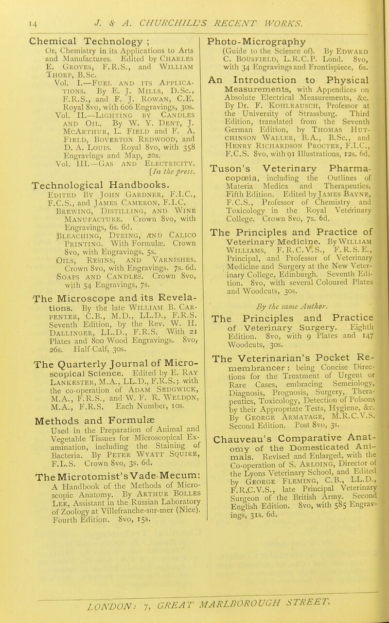 Chemical Technology ; (>r, Chemistry in its Applications to Arts and Manufactures. Edited by CHARLES E. Groves, F.R.S., and William Thorp, B.Sc. Vol. I.—Fuel and its Applica- tions. By E. J. Mills, D.Sc, F.R.S., and F. j. Rowan, C.E. Royal Svo, with 606 Engravings, 30s. Vol. II.—Lighting by Candles and Oil. By W. Y. Dent, J. McArthur, L. Field and F. A. Field, Boverton Redwood, and D. A. Louis. Royal Svo, with 358 Engravings ami Map, 20s. Vol. III.—Gas and Electricity. [in the press. Technological Handbooks. Edited By John Gardner, F.I.C., F. C.S., and James Cameron, F.I.C. Brewing, Distilling, and Wine Manufacture. Crown 8vo, with Engravings, 6s. 6d. Bleaching, Dyeing, a'nd Calico Printing. With Formula;. Crown Svo, with Engravings, 5s. Oils, Resins, and Varnishes. Crown Svo, with Engravings. 7s. 6d. .Soaps and Candles. Crown 8vo, with 54 Engravings, 7s. The Microscope and its Revela- tions. By the late William B. Car- tenter, C.B., M.D., LL.D., F.R.S. Seventh Edition, by the Rev. W. H. Dallinoer, LL.D., F.R.S. With 21 Plates and Soo Wood Engravings. 8vo, 26s. Half Calf, 30s. The Quarterly Journal of Micro- scopical Science. Edited by E. Ray Lankester, M.A., LL.D., F.R.S.; with the co-operation of Adam Sedgwick, M.A., F.R.S., and W. F. R. Weldon, M.A., F.R.S. Each Number, 10s. Methods and Formulae Used in the Preparation of Animal and Vegetable Tissues for Microscopical Ex- amination, including the Staining of Bacteria. By Peter Wyatt Squire, F.L.S. Crown 8vo, 3s. 6d. TheMicrotomist'sVade-Mecum: A Handbook of the Methods of Micro- scopic Anatomy. By Arthur Bolles Lee, Assistant in the Russian Laboratory of Zoology at Villefranche-sur-mer (Nice). Fourth Edition. Svo, 15s. Photo-Micrography (Guide to the Science of). By Edward C. Bouseield, L.R.C.P. Lond. 8vo, with 34 Engravings and Frontispiece, 6s. An Introduction to Physical Measurements, with Appendices on Absolute Electrical Measurements, &c. By Dr. F. Koiilkausch, Professor at the University of Strassburg. Third Edition, translated from the Seventh German Edition, by Thomas Hut- chinson Waller, B.A., B.Sc, and Henry Richardson Procter, F.T.C., F.C.S. Svo, with 91 Illustrations, 12s. 6d. 1 Tuson's Veterinary Pharma- copoeia, including the Outlines of Materia Mcdica and Therapeutics. Fifth Edition. Edited by James Bayne, F. C.S., Professor of Chemistry and j Toxicology in the Royal Veterinary College. Crown Svo, 7s- 6d. The Principles and Practice of Veterinary Medicine. By William Williams, F.R.C.V.S., F.R.S. E., Principal, and Professor of Veterinary Medicine and Surgery at the New Veter- inary College, Edinburgh. Seventh Edi- tion. Svo, with several Coloured Plates and Woodcuts, 30s. By the same Author. The Principles and Practice of Veterinary Surgery. Eighth Edition. 8vo, with 9 Plates and 147 Woodcuts, 30s. The Veterinarian's Pocket Re- membrancer : being Concise Direc- tions for the Treatment of Urgent or Rare Cases, embracing Semeiology, Diagnosis, Prognosis, Surgery, Thera- peutics, Toxicology, Detection of Poisons by their Appropriate Tests, Hygiene, &c. By George Armatage, M.R.C.V.S. Second Edition. Post Svo, 3s. Chauveau's Comparative Anat- omy of the Domesticated Ani- mals. Revised and Enlarged, with the Co-operation of S. Arloing, Director of the Lyons Veterinary School, and Edited by George Fleming, C.B., LL.D., . F.R.C.V.S., late Principal Veterinary Surgeon of the British Army. Second English Edition. Svo, with 5S5 Engrav- ings, 3is. 6d.