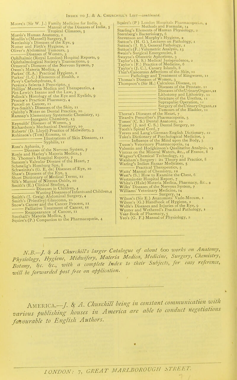 Index to J. & A. Churchill's Lisi continued. Moore's (Sir W. J.) Family Medicine fur India, 5 ■ Manual of the Diseases of India, 5 Tropical Climates, 5 Morris's Human Anatomy, 1 Moullin's (Mansell) Surgery, 8 Nettleship's Diseases of the Eye, 9 Notter and Firth's Hygiene, 2 Oliver's Abdominal Tumours, 3 Diseases of Women, 3 Ophthalmic (Royal London) Hospital Reports, 9 Ophthalmological Society's Transactions, 9 Ormerod's Diseases of the Nervous System, 7 Owen's Materia Medica, 4 Parkes' (E.A.) Practical Hygiene, 2 Parkes' (L.C.) Elements of Health, 2 Pavy's Carbohydrates, 6 Pereira's Selecta e Prescriptis. 4 Phillips' Materia Medica and Therapeutics, 4 Pitt-Lewis's Insane and the Law, 3 Pollock's Histology of the Eye and Eyelids, 9 Proctor's Practical Pharmacy, 4 Purcell on Cancer, 11 Pye-Smith's Diseases of the Skin, 11 Quinby's Notes on Dental Practice, 10 Ramsay's Elementary Systematic Chemistry, 13 Inorganic Chemistry, 13 Reynolds' Diseases of Women, 3 Richardson'.s Mechanical Dentistry, 10 Roberts' (D. Lloyd) Practice of Midwifery, 3 Robinson's (Tom) Eczema, 11 Illustrations of Skin Diseases, 11 Syphilis, 11 Ross's Aphasia, 7 Diseases of the Nervous System, 7 Royle and Harley's Materia Medica, 5 St. Thomas's Hospital Reports, 7 Sansom's Valvular Disease of the Heart, 7 Schetelig's Homburg Spa, 8 Schweinitz's (G. E. de) Diseases of Eye, 10 Shaw's Diseases of the Eye, 9 Short Dictionary of Medical Terms, 12 Silk's Manual of Nitrous Oxide, 10 Smith's (E.) Clinical Studies, 4 Diseases in Children, 4 WastingDiseases of Infants and Children,4 Smith's (J. Greig) Abdominal Surgery, 4 Smith's (Priestley) Glaucoma, 10 Snow's Cancer and the Cancer Process, 11 Palliative Treatment of Cancer, 11 Reappearance of Cancer, 11 Southall's Materia Medica, 5 TO Squire's (P.) Companion to the Pharmacopoeia, 4 Squire's (P) London Hospitals Pharmacopoeias, 4 Methods and Formula;, 14 Starling's Elements of Human Physiology, 2 Sternberg's Bacteriology, 6 Stevenson anil Murphy's Hygiene, 2 Sutton's (H. G), Lectures on Pathology, 1 Sutton's (I. IS.), General Pathology, 1 Sutton's (F.) Volumetric Analysis, 13 Swain's Surgical Emergencies, 8 Swayne's Obstetric Aphorisms, 3 Taylor's (A. S.) Medical Jurisprudence, 2 Taylor's (F.) Practice of Medicine, 6 Taylor's (J. C), Canary Islands, 8 Thin's Cancerous Affections of the Skin, 11 Pathology and Treatment of Ringworm, 11 Thomas's Diseases of Women, 3 Thompson's (Sir H.) Calculous Disease, 11 Diseases of the Prostate. 11 Diseases oftheUrinaryOrgans,n Lithotomy and Lithotrity, 11 ■ Stricture of the Urethra, 11 Suprapubic Operation, 11 Surgery of theUrinary Organs,11 Tumours of the Bladder, 11 Thome's Diseases of the Heart, 7 Tirard's Prescriber's Pharmacopoeia, 5 Tomes' (C. S.) Dental Anatomy, 10 Tomes' (J. and C. S.) Dental Surgery, 10 Tooth's Spinal Cord, 7 Treves and Lang's German-English Dictionary, 12 Tuke's Dictionary of Psychological Medicine, 3 Influence of the Mind upon the Body, 3 Tuson's Veterinary Pharmacopoeia, 14 Valentin and Hodgkinson's Qualitative Analysis, 13 Vintras on the Mineral Waters, &c, of France, 8 Wagner's Chemical Technology, 13 Walsham's Surgery: its Theory and Practice, 8 Waring's Indian Bazaar Medicines, 5 Practical Therapeutics, 5 Watts' Manual of Chemistry, 12 West's (S.) How to Examine the Chest, 6 Westminster Hospital Report, 7 White's (Hale) Materia Medica, Pharmacy, &c, 4 Wilks' Diseases of the Nervous System, 7 Williams' Veterinary Medicine, 14 Surgery, 14 Wilson's (Sir E.) Anatomists' Vade-Mecum, 1 Wilson's (G.) Handbook of Hygiene, 2 Wolfe's Diseases and Injuries of the Eye, 9 Wynter and Wethered's Practical Pathology, 1 Year-Book of Pharmacy, 5 Yeo's (G. F.) Manual of Physiology, 2 N B—J. § A. Churchill's larger Catalogue of about 600 works on Anatomy, Phvsiolo'oy 'Hygiene, Midwifery, Materia Medica, Medicine, Surgery, Chemistry, Botany, \c. $c, with a complete Index to their Subjects, for easy reference, will be forwarded post free on application. AMERICA—/ 8f A. Chur.chill being in constant communication with various publishing houses in America are able to conduct negotiations favourable to English Authors. *