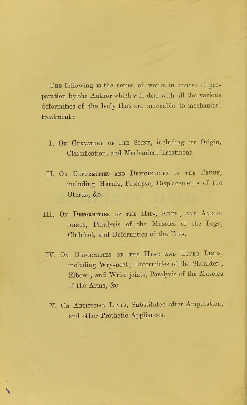 The following is the series of works in course of pre- paration hj the Author which will deal with all the various deformities of the body that are amenable to mechanical treatment: I. On Curvature op the SpinEj including its Origin, Classification, and Mechanical Treatment. II. On Deformities and Deficiencies of the Tkunk, inicludiiig Hernia, Prolapse, Displacements of the Uterus, &o. III. On Deformities op the Hip-, Knee-, and Ankle- joints, Paralysis of the Muscles of the Legs, Clubfoot, and Deformities of the Toes. IV. On Deformities op the Head and UrPEK Limbs, including Wry-neck, Deformities of the Shoulder-, Elbow-, and Wrist-joints. Paralysis of the Muscles of the Arms, &c. V. On Artificial Limbs, Substitutes after Amputation, and other Prothetic Appliances.