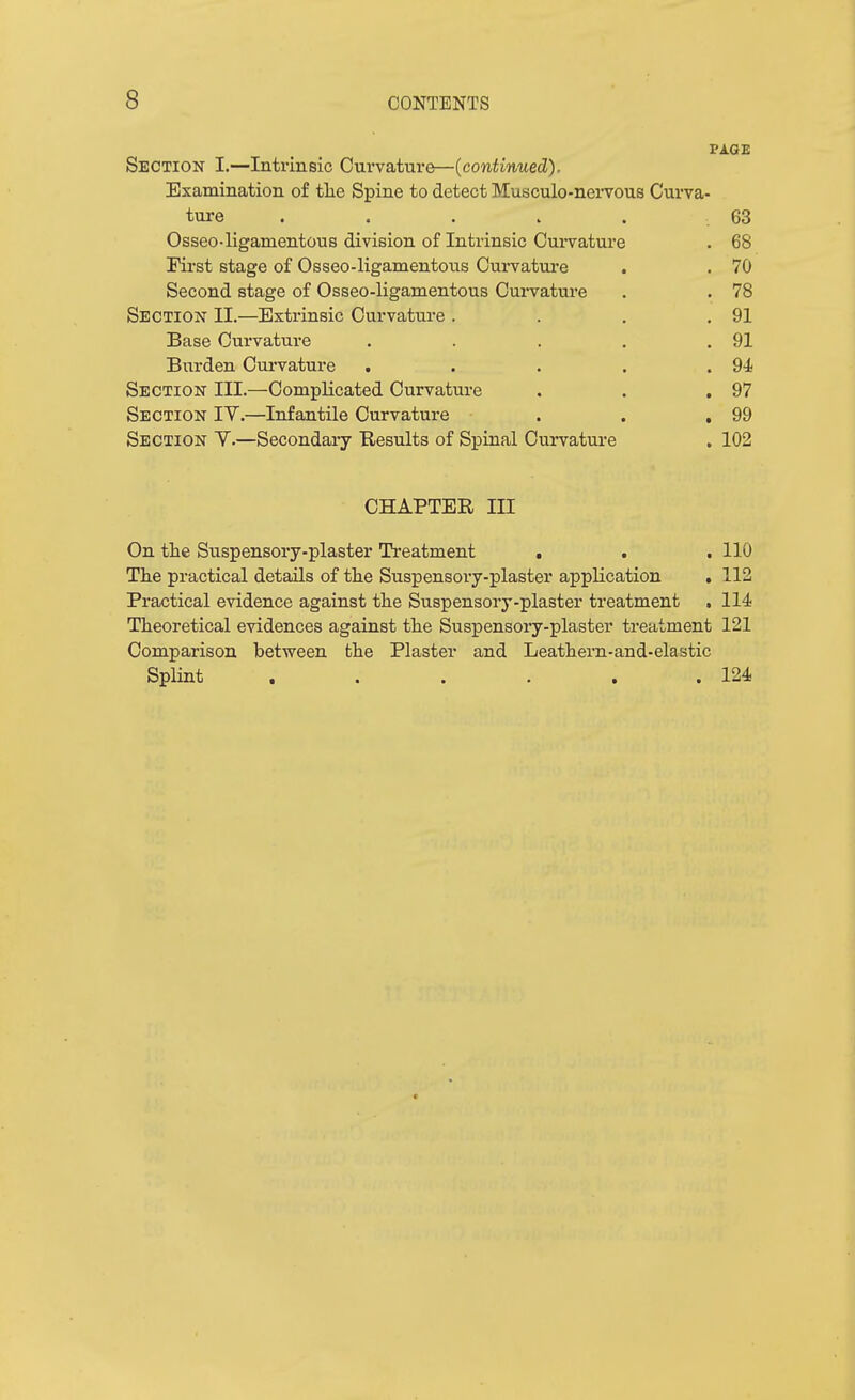 PAGE Section I.—Intrinsic Curvature—(continued). Examination of tlie Spine to detect Musculo-nei'vous Curva- ture . . . . . 63 Osseo-ligamentous division of Intrinsic Curvature . 68 First stage of Osseo-ligamentous Curvature . . 70 Second stage of Osseo-ligamentous Cui*vature . . 78 Section II.—Extrinsic Curvature . . . ,91 Base Curvature . . . . .91 Burden Curvature . . . . .94! Section III.—Complicated Curvature . . ,97 Section IV.—Infantile Curvature . . .99 Section V.—Secondary Results of Spinal Curvature . 102 CHAPTER III On the Suspensory-plaster Treatment . . . 110 The practical details of the Suspensory-plaster application ,112 Practical evidence against the Suspensory-plaster treatment . 114 Theoretical evidences against the Suspensory-plaster treatment 121 Comparison between the Plaster and Leathern-and-elastic Splint . . . . , .124