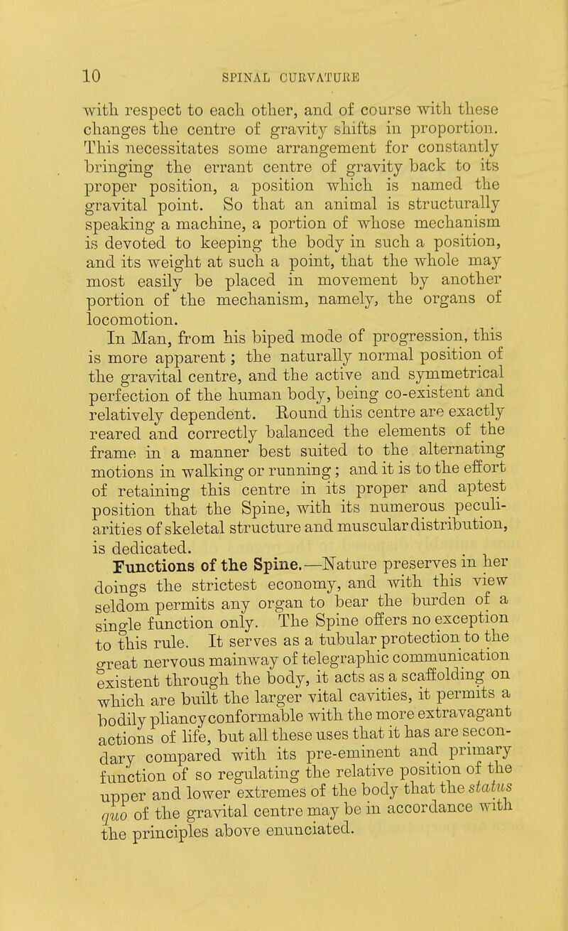 with respect to each other, and of course with these changes the centre of gravity shifts in proportion. This necessitates some arrangement for constantly bringing the errant centre of gravity back to its proper position, a position which is named the gravital point. So that an animal is structurally speaking a machine, a portion of whose mechanism is devoted to keeping the body in such a position, and its weight at such a point, that the whole may most easily be placed in movement by another portion of the mechanism, namely, the organs of locomotion. In Man, from his biped mode of progression, this is more apparent; the naturally normal position of the gravital centre, and the active and symmetrical perfection of the human body, being co-existent and relatively dependent. Eound this centre are exactly reared and correctly balanced the elements of the frame in a manner best suited to the alternating motions in walking or running; and it is to the effort of retaining this centre in its proper and aptest position that the Spine, with its numerous peculi- arities of skeletal structure and muscular distribution, is dedicated. runctions of the Spine.—Nature preserves in her doings the strictest economy, and with this view seldom permits any organ to bear the burden of a single function only. The Spine offers no exception to this rule. It serves as a tubular protection to the oreat nervous mainway of telegraphic communication existent through the body, it acts as a scaffolding on which are built the larger vital cavities, it permits a bodily phancy conformable with the more extravagant actions of life, but all these uses that it has are secon- dary compared with its pre-eminent and primary function of so regulating the relative position of the upper and lower extremes of the body that the status quo of the gravital centre may be in accordance with the principles above enunciated.