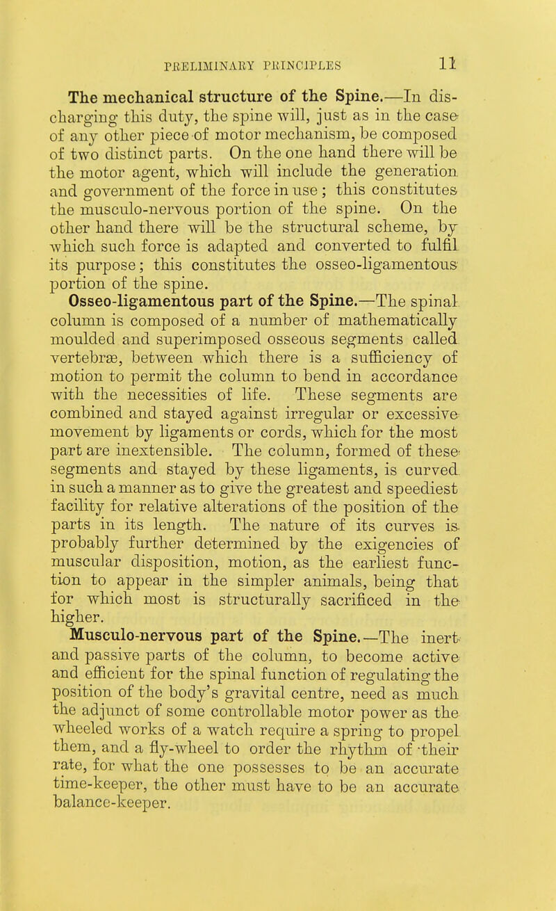 The mechanical structure of the Spine.—In dis- charging this duty, the spine will, just as in the case^ of any other piece of motor mechanism, be composed of two distinct parts. On the one hand there will be the motor agent, which will include the generation and government of the force in use ; this constitutes the musculo-nervons portion of the spine. On the other hand there will be the structural scheme, by which such force is adapted and converted to fulfil its purpose; this constitutes the osseo-ligamentous portion of the spine. Osseo-ligamentous part of the Spine.—The spinal column is composed of a number of mathematically moulded and superimposed osseous segments called vertebras, between which there is a sufficiency of motion to permit the column to bend in accordance with the necessities of life. These segments are combined and stayed against irregular or excessive movement by ligaments or cords, which for the most part are inextensible. The column, formed of thes& segments and stayed by these ligaments, is curved. in such a manner as to give the greatest and speediest facility for relative alterations of the position of the parts in its length. The nature of its curves is. probably further determined by the exigencies of muscular disposition, motion, as the earliest func- tion to appear in the simpler animals, being that for which most is structurally sacrificed in the higher. Musculo-nervous part of the Spine.—The inert and passive parts of the column, to become active and efficient for the spinal function of regulating the position of the body's gravital centre, need as much the adjunct of some controllable motor power as the wheeled works of a watch require a spring to propel, them, and a fly-wheel to order the rhythm of -their rate, for what the one possesses to be an accurate time-keeper, the other must have to be an accurate balance-keeper.