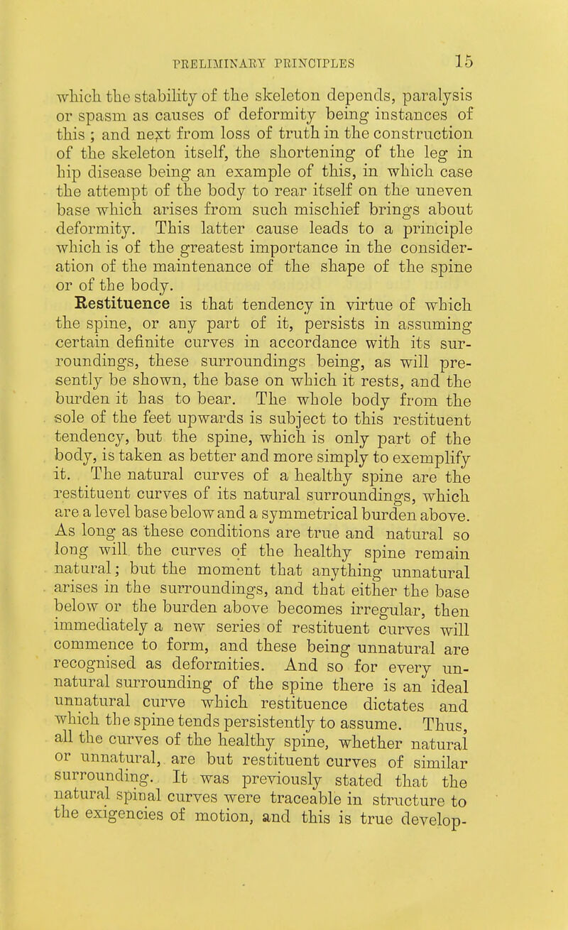 wliich tlie stability of the skeleton depends, paralysis or spasm as causes of deformity being instances of this ; and ne^st from loss of truth in the construction of the skeleton itself, the shortening of the leg in hip disease being an example of this, in which case the attempt of the body to rear itself on the uneven base which arises from such mischief brings about deformity. This latter cause leads to a principle which is of the greatest importance in the consider- ation of the maintenance of the shape of the spine or of the body. Restituence is that tendency in virtue of which the spine, or any part of it, persists in assuming certain definite curves in accordance with its sur- roundings, these surroundings being, as will pre- sently be shown, the base on which it rests, and the burden it has to bear. The whole body from the sole of the feet upwards is subject to this restituent tendency, but the spine, which is only part of the body, is taken as better and more simply to exemplify it. The natural curves of a healthy spine are the restituent curves of its natural surroundings, which are a level base below and a symmetrical burden above. As long as these conditions are true and natural so long will the curves of the healthy spine remain natural; but the moment that anything unnatural arises in the surroundings, and that either the base below or the burden above becomes irregular, then immediately a new series of restituent curves will commence to form, and these being unnatural are recognised as deformities. And so for every un- natural surrounding of the spine there is an ideal unnatural curve which restituence dictates and which the spine tends persistently to assume. Thus, all the curves of the healthy spine, whether natural or unnatural, are but restituent curves of similar surrounding. It was previously stated that the natural spinal curves were traceable in structure to the exigencies of motion, and this is true develop-