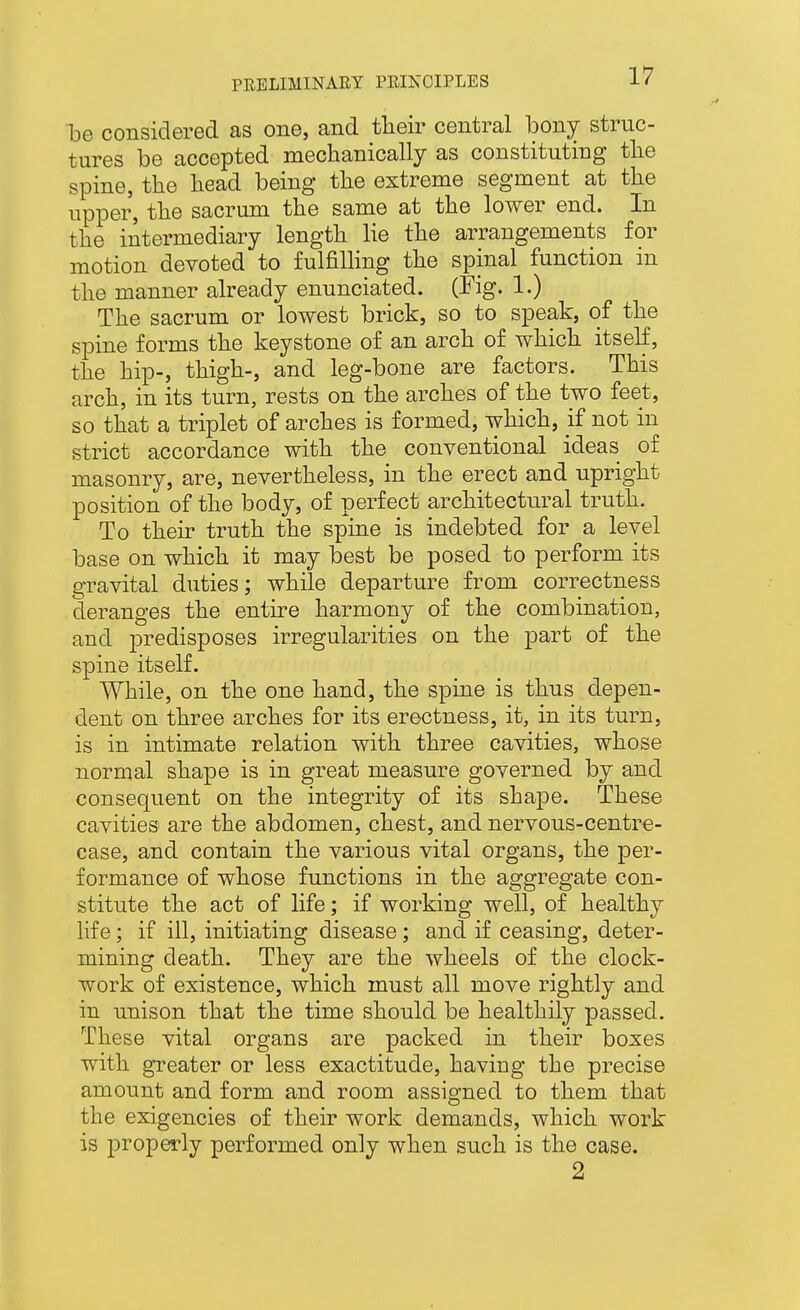 be considered as one, and their central bony struc- tures be accepted mechanically as constituting the spine, the head being the extreme segment at the upper, the sacrum the same at the lower end. In the intermediary length lie the arrangements for motion devoted to fulfilling the spinal function in the manner already enunciated. (Fig. 1.) The sacrum or lowest brick, so to speak, of the spine forms the keystone of an arch of which itself, the hip-, thigh-, and leg-bone are factors. This arch, in its turn, rests on the arches of the two feet, so that a triplet of arches is formed, which, if not in strict accordance with the conventional ideas of masonry, are, nevertheless, in the erect and upright position of the body, of perfect architectural truth. To their truth the spine is indebted for a level base on which it may best be posed to perform its gravital duties; while departure from correctness deranges the entire harmony of the combination, and predisposes irregularities on the part of the spine itself. While, on the one hand, the spine is thus depen- dent on three arches for its erectness, it, in its turn, is in intimate relation with three cavities, whose normal shape is in great measure governed by and consequent on the integrity of its shape. These cavities are the abdomen, chest, and nervous-centre- case, and contain the various vital organs, the per- formance of whose functions in the aggregate con- stitute the act of Hfe; if working well, of healthy life; if ill, initiating disease; and if ceasing, deter- mining death. They are the wheels of the clock- work of existence, which must all move rightly and in unison that the time should be healthily passed. These vital organs are packed in their boxes with greater or less exactitude, having the precise amount and form and room assisfned to them that the exigencies of their work demands, which work is properly performed only when such is the case. 2