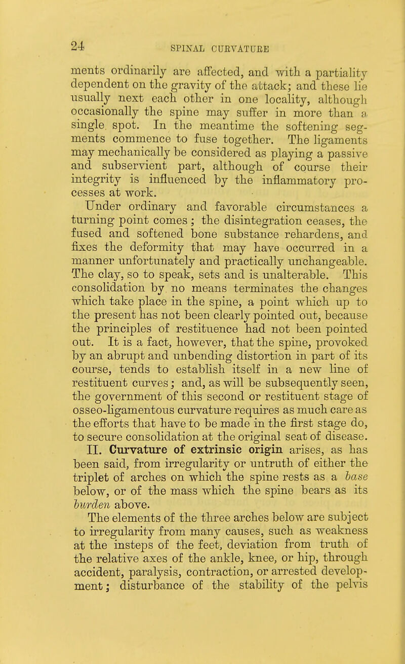 ments ordinarily are afifected, and with a partiality dependent on the gravity of the attack; and these lie usually next each other in one locality, although occasionally the spine may suffer in more than a. single, spot. In the meantime the softening seg- ments commence to fuse together. The ligaments may mechanically be considered as playing a passive and subservient part, although of course their integrity is influenced by the inflammatory pro- cesses at work. Under ordinary and favorable circumstances a turning point comes ; the disintegration ceases, the fused and softened bone substance rehardens, and fixes the deformity that may have occurred in a manner unfortunately and practically unchangeable. The clay, so to speak, sets and is unalterable. This consolidation by no means terminates the changes which take place in the spine, a point which up to the present has not been clearly pointed out, because the principles of restituence had not been pointed out. It is a fact, however, that the spine, provoked by an abrupt and unbending distortion in part of its course, tends to establish itself in a new line of restituent curves; and, as will be subsequently seen, the government of this second or restituent stage of osseo-Hgamentous curvature requires as much care as the efforts that have to be made in the first stage do, to secure consolidation at the original seat of disease. II. Curvature of extrinsic origin arises, as has been said, from irregularity or untruth of either the triplet of arches on which the spine rests as a base below, or of the mass which the spine bears as its iurden above. The elements of the three arches below are subject to irregularity from many causes, such as weakness at the insteps of the feet, deviation from truth of the relative axes of the ankle, knee, or hip, through accident, paralysis, contraction, or arrested develop- ment; disturbance of the stability of the pelvis