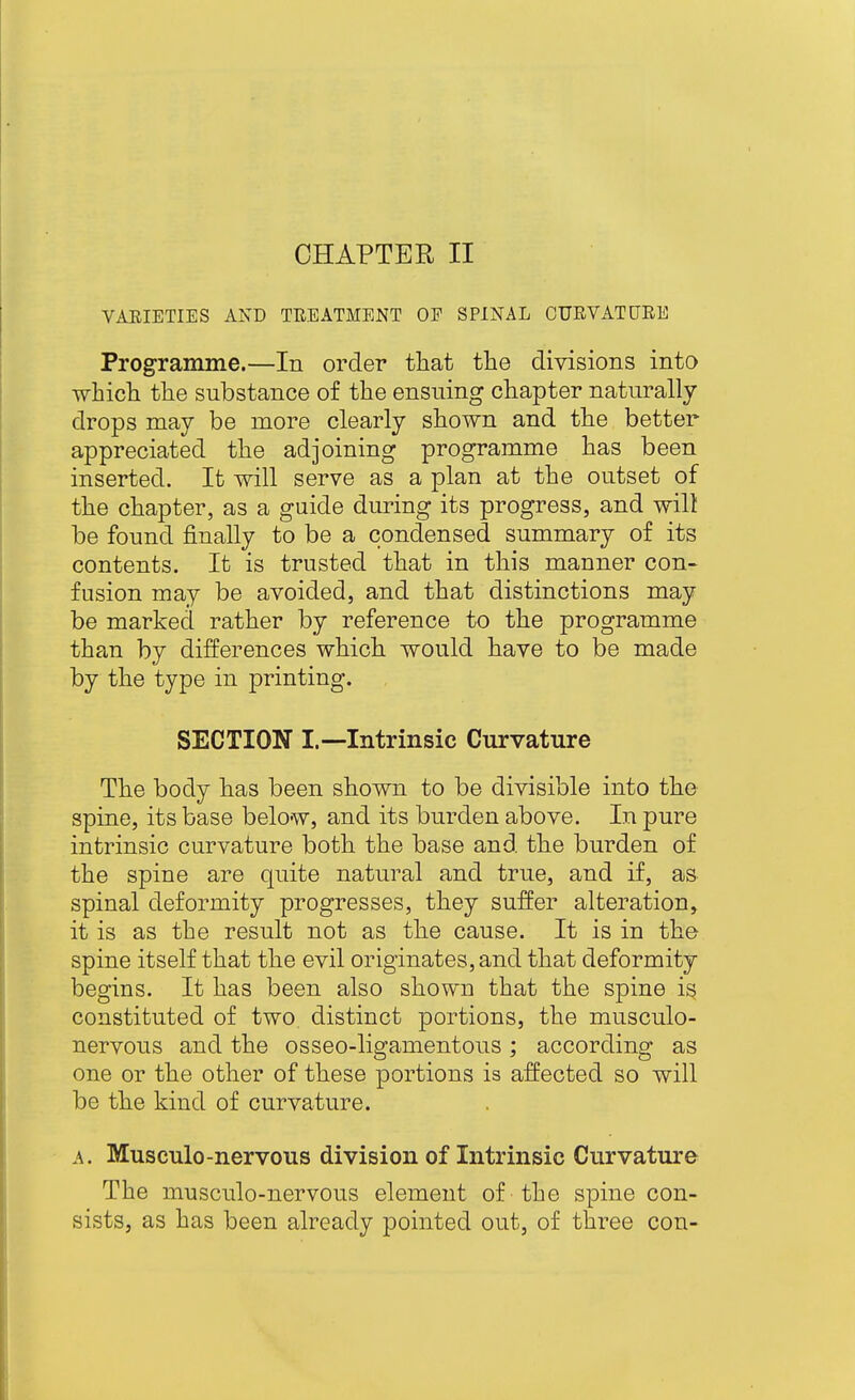 CHAPTER II VARIETIES AND THEATMENT OP SPINAL CURVATURE Programme.—In order tliat the divisions into which the substance of the ensuing chapter naturally drops may be more clearly shown and the better appreciated the adjoining programme has been inserted. It will serve as a plan at the outset of the chapter, as a guide during its progress, and will be found finally to be a condensed summary of its contents. It is trusted that in this manner con- fusion may be avoided, and that distinctions may be marked rather by reference to the programme than by differences which would have to be made by the type in printing. SECTION I.—Intrinsic Curvature The body has been shown to be divisible into the spine, its base below, and its burden above. In pure intrinsic curvature both the base and, the burden of the spine are quite natural and true, and if, as spinal deformity progresses, they suffer alteration, it is as the result not as the cause. It is in the spine itself that the evil originates, and that deformity begins. It has been also shown that the spine is constituted of two distinct portions, the musculo- nervous and the osseo-ligamentous; according as one or the other of these portions is affected so will be the kind of curvature. A. Musculo-nervous division of Intrinsic Curvature The musculo-nervous element of the spine con- sists, as has been already pointed out, of three con-