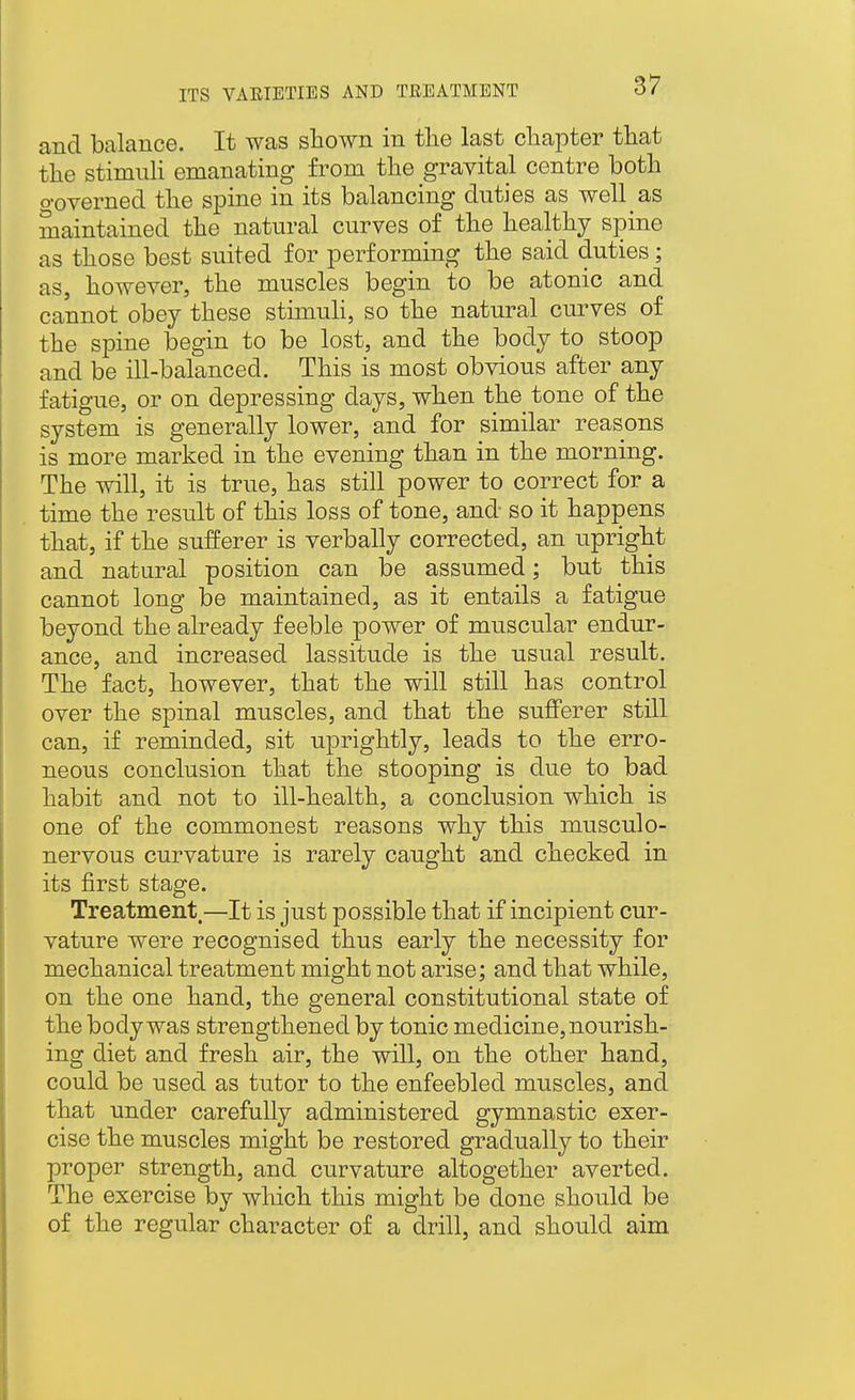 and balance. It was sliown in the last chapter that the stimuh emanating from the gravital centre both o-overned the spine in its balancing duties as well as maintained the natural curves of the healthy spine as those best suited for performing the said duties; as, however, the muscles begin to be atonic and cannot obey these stimuli, so the natural curves of the spine begin to be lost, and the body to stoop and be ill-balanced. This is most obvious after any fatigue, or on depressing days, when the tone of the system is generally lower, and for similar reasons is more marked in the evening than in the morning. The will, it is true, has still power to correct for a time the result of this loss of tone, and so it happens that, if the sufferer is verbally corrected, an upright and natural position can be assumed; but this cannot long be maintained, as it entails a fatigue beyond the already feeble power of muscular endur- ance, and increased lassitude is the usual result. The fact, however, that the will still has control over the spinal muscles, and that the sufferer still can, if reminded, sit uprightly, leads to the erro- neous conclusion that the stooping is due to bad habit and not to ill-health, a conclusion which is one of the commonest reasons why this musculo- nervous curvature is rarely caught and checked in its first stage. Treatment—It is just possible that if incipient cur- vature were recognised thus early the necessity for mechanical treatment might not arise; and that while, on the one hand, the general constitutional state of the body was strengthened by tonic medicine, nourish- ing diet and fresh air, the will, on the other hand, could be used as tutor to the enfeebled muscles, and that under carefully administered gymnastic exer- cise the muscles might be restored gradually to their proper strength, and curvature altogether averted. The exercise by which this might be done should be of the regular character of a drill, and should aim
