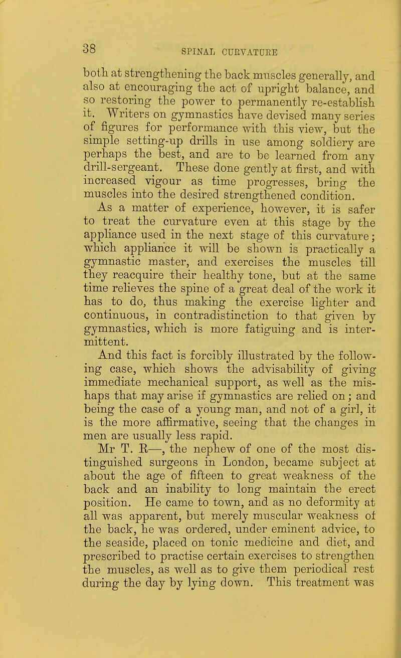 bot.li at strengtliening the back muscles generally, and also at encouraging tlie act of upright balance, and so restoring the power to permanently re-establish it. Writers on gymnastics have devised many series of figures for performance with this view, but the simple setting-up drills in use among soldiery are perhaps the best, and are to be learned from any drill-sergeant. These done gently at first, and with increased vigour as time progresses, bring the muscles into the desired strengthened condition. As a matter of experience, however, it is safer to treat the curvature even at this stage by the appliance used in the next stage of this curvature; which appliance it will be shown is practically a gymnastic master, and exercises the muscles till they reacquire their healthy tone, but at the same time relieves the spine of a great deal of the work it has to do, thus making the exercise lighter and continuous, in contradistinction to that given by gymnastics, which is more fatiguing and is inter- mittent. And this fact is forcibly illustrated by the follow- ing case, which shows the advisability of giving immediate mechanical support, as well as the mis- haps that may arise if gymnastics are relied on; and being the case of a young man, and not of a girl, it is the more affirmative, seeing that the changes in men are usually less rapid. Mr T. R—, the nephew of one of the most dis- tinguished surgeons in London, became subject at about the age of fifteen to great weakness of the back and an inability to long maintain the erect position. He came to town, and as no deformity at all was apparent, but merely muscular weakness of the back, he was ordered, under eminent advice, to the seaside, placed on tonic medicine and diet, and prescribed to practise certain exercises to strengthen the muscles, as well as to give them periodical rest during the day by lying down. This treatment was
