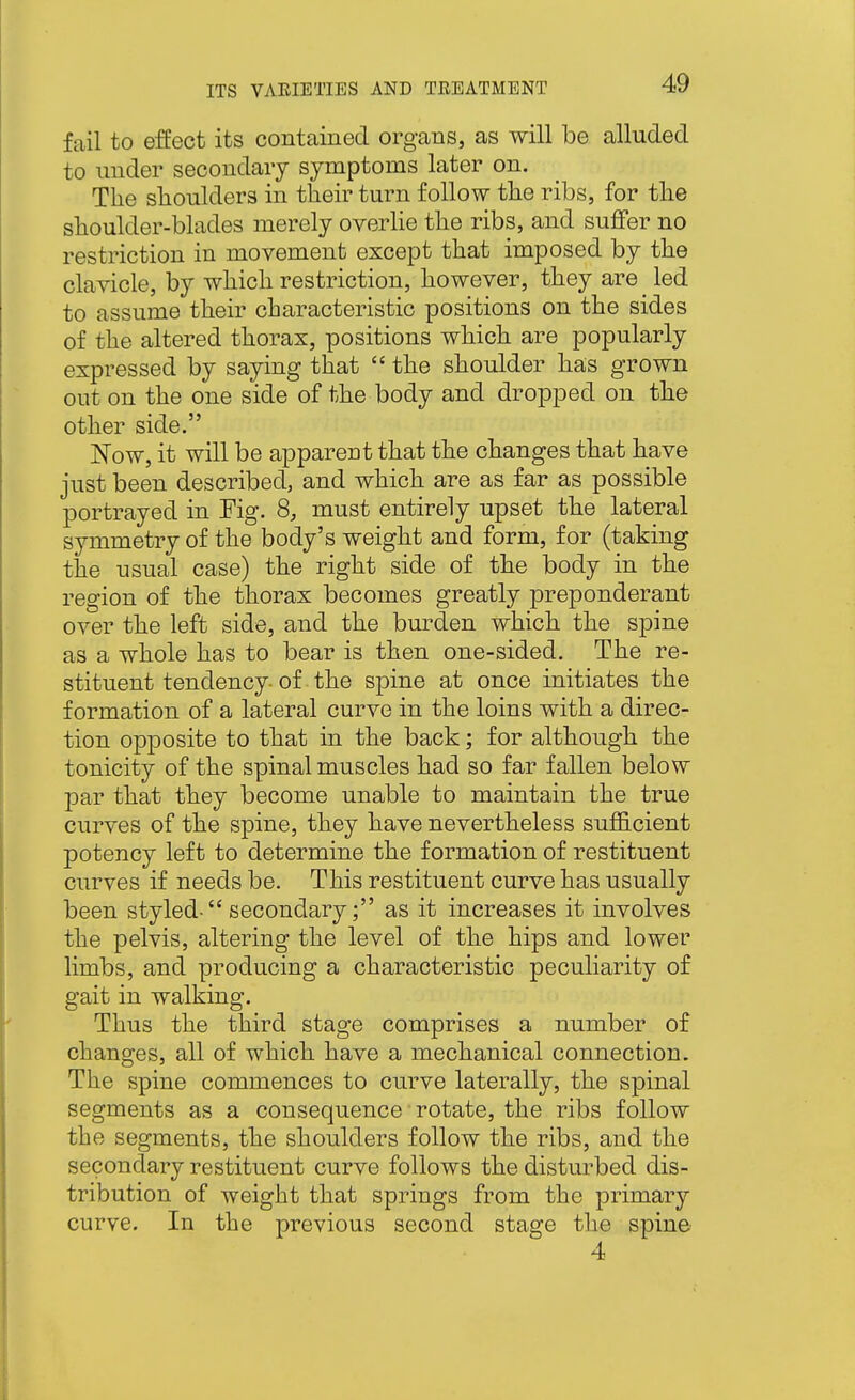 fail to effect its contained organs, as will be alluded to under secondary symptoms later on. The slioulders in their turn follow the ribs, for the shoulder-blades merely overhe the ribs, and suffer no restriction in movement except that imposed by the clavicle, by which restriction, however, they are _ led to assume their characteristic positions on the sides of the altered thorax, positions which are popularly expressed by saying that  the shoulder has grown out on the one side of the body and dropped on the other side. 1^0w, it will be apparent that the changes that have just been described, and which are as far as possible portrayed in Fig. 8, must entirely upset the lateral symmetry of the body's weight and form, for (taking the usual case) the right side of the body in the region of the thorax becomes greatly preponderant over the left side, and the burden which the spine as a whole has to bear is then one-sided. The re- stituent tendency of the spine at once initiates the formation of a lateral curve in the loins with a direc- tion opposite to that in the back; for although the tonicity of the spinal muscles had so far fallen below par that they become unable to maintain the true curves of the spine, they have nevertheless sufficient potency left to determine the formation of restituent curves if needs be. This restituent curve has usually been styled- secondary; as it increases it involves the pelvis, altering the level of the hips and lower limbs, and producing a characteristic peculiarity of gait in walking. Thus the third stage comprises a number of changes, all of which have a mechanical connection. The spine commences to curve laterally, the spinal segments as a consequence rotate, the ribs follow the segments, the shoulders follow the ribs, and the secondary restituent curve follows the disturbed dis- tribution of weight that springs from the primary curve. In the previous second stage the spine 4