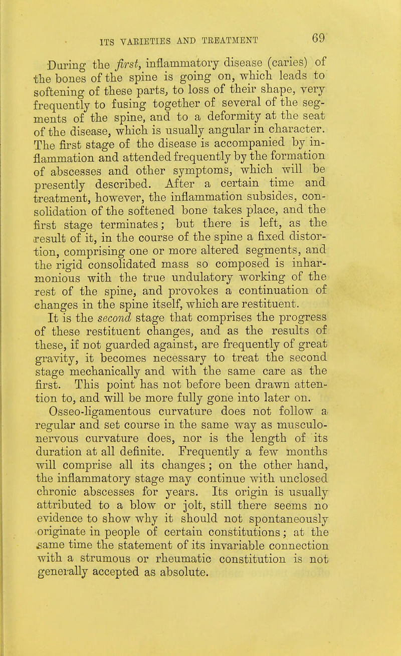 Durino- the first, inflammatory disease (caries) of the bones of the spine is going on, which leads to softening of these parts, to loss of their shape, very frequently to fusing together of several of the seg- ments of the spine, and to a deformity at the seat of the disease, which is usually angular in character. The first stage of the disease is accompanied by in- flammation and attended frequently by the formation of abscesses and other symptoms, which will be presently described. After a certain time and treatment, however, the inflammation subsides, con- sohdation of the softened bone takes place, and the first stage terminates; but there is left, as the o-esult of it, in the course of the spine a fixed distor- tion, comprising one or more altered segments, and the rigid consolidated mass so composed is inhar- monious with the true undulatory working of the rest of the spine, and provokes a continuation of changes in the spine itself, which are restituent. It is the second stage that comprises the progress of these restituent changes, and as the results of these, if not guarded against, are frequently of great gravity, it becomes necessary to treat the second stage mechanically and with the same care as the first. This point has not before been drawn atten- tion to, and will be more fully gone into later on. Osseo-ligamentous curvature does not follow a. regular and set course in the same way as musculo- nervous curvature does, nor is the length of its duration at all definite. Frequently a few months will comprise all its changes; on the other hand, the inflammatory stage may continue with unclosed chronic abscesses for years. Its origin is usually attributed to a blow or jolt, still there seems no evidence to show why it should not spontaneously originate in people of certain constitutions; at the same time the statement of its invariable connection with a strumous or rheumatic constitution is not generally accepted as absolute.