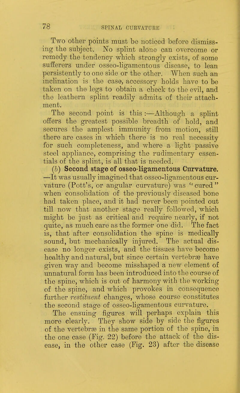 Two other points must be noticed before dismiss- ing the subject. No splint alone can overcome or remedy the tendency which strongly exists, of some sufferers under osseo-ligamentous disease, to lean persistently to one side or the other. When such an inclination is the case, accessory holds have to be taken on the legs to obtain a check to the evil, and the leathern splint readily admits of their attach- ment. The second point is this :—Although a sphnt offers the greatest possible breadth of hold, and secures the amplest immunity from motion, still there are cases in which there is no real necessity for such completeness, and where a light passive steel appliance, comprising the rudimentary essen- tials of the splint, is all that is needed. (b) Second stage of osseo-ligamentous Curvature. —It was usually imagined that osseo-ligamentous cur- vature (Pott's, or angular curvature) was ''cured when consolidation of the previously diseased bone had taken place, and it had never been pointed out till now that another stage really followed, which might be just as critical and require nearly, if not quite, as much care as the former one did. The fact is, that after consolidation the spine is medically sound, but mechanically injured. The actual dis- ease no longer exists, and the tissues have become healthy and natural, but since certain vertebrse have given way and become misshaped a new element of unnatural form has been introduced into the course of the spine, which is out of harmony with the working of the spine, and which provokes in consequence further restituent changes, whose course constitutes the second stage of osseo-ligamentous curvature. The ensuing figures will perhaps explain this more clearly. They show side by side the figures of the vertebra in the same portion of the spine, in the one case (Fig. 22) before the attack of the dis- ease, in the other case (Fig. 23) after the disease