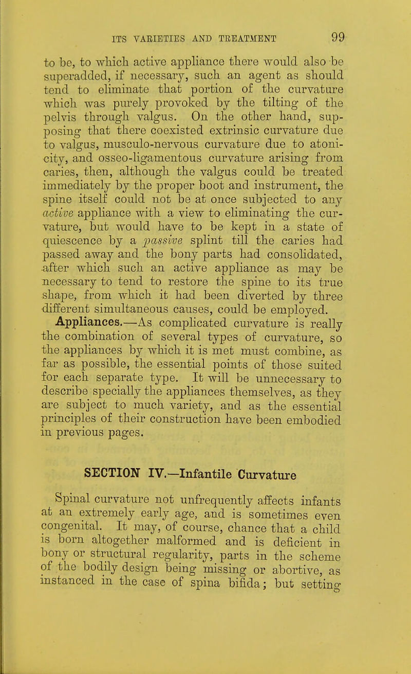 to be, to wliich active appliance there would also be superadded, if necessary, such an agent as should tend to eliminate that portion of the curvature which was purely provoked by the tilting of the pelvis through valgus. On the other hand, sup- posing that there coexisted extrinsic curvature due to valgus, musculo-nervous curvature due to atoni- city, and osseo-ligamentous curvature arising from caries, then, although the valgus could be treated immediately by the proper boot and instrument, the spine itself could not be at once subjected to any active appliance with a view to eliminating the cur- vature, but would have to be kept in a state of quiescence by a ])assive splint till the caries had passed away and the bony parts had consohdated, •after which such an active appliance as may be necessary to tend to restore the spine to its true shape, from which it had been diverted by three different simultaneous causes, could be employed. Appliances.—As comphcated cm-vature is really the combination of several types of curvature, so the appliances by which it is met must combine, as far as possible, the essential points of those suited for each separate type. It will be unnecessary to describe specially the appliances themselves, as they are subject to much variety, and as the essential principles of their construction have been embodied in previous pages. SECTION IV.—Infantile Curvature Spinal curvature not unfrequently affects infants at an extremely early age, and is sometimes even congenital. It may, of course, chance that a child is born altogether malformed and is deficient in bony or structural regularity, parts in the scheme of the bodily design being missing or abortive, as instanced in the case of spina bifida; but setting